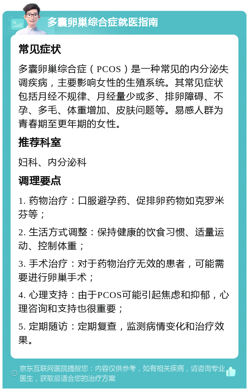 多囊卵巢综合症就医指南 常见症状 多囊卵巢综合症（PCOS）是一种常见的内分泌失调疾病，主要影响女性的生殖系统。其常见症状包括月经不规律、月经量少或多、排卵障碍、不孕、多毛、体重增加、皮肤问题等。易感人群为青春期至更年期的女性。 推荐科室 妇科、内分泌科 调理要点 1. 药物治疗：口服避孕药、促排卵药物如克罗米芬等； 2. 生活方式调整：保持健康的饮食习惯、适量运动、控制体重； 3. 手术治疗：对于药物治疗无效的患者，可能需要进行卵巢手术； 4. 心理支持：由于PCOS可能引起焦虑和抑郁，心理咨询和支持也很重要； 5. 定期随访：定期复查，监测病情变化和治疗效果。