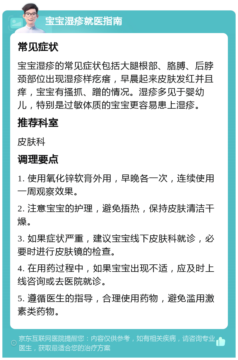 宝宝湿疹就医指南 常见症状 宝宝湿疹的常见症状包括大腿根部、胳膊、后脖颈部位出现湿疹样疙瘩，早晨起来皮肤发红并且痒，宝宝有搔抓、蹭的情况。湿疹多见于婴幼儿，特别是过敏体质的宝宝更容易患上湿疹。 推荐科室 皮肤科 调理要点 1. 使用氧化锌软膏外用，早晚各一次，连续使用一周观察效果。 2. 注意宝宝的护理，避免捂热，保持皮肤清洁干燥。 3. 如果症状严重，建议宝宝线下皮肤科就诊，必要时进行皮肤镜的检查。 4. 在用药过程中，如果宝宝出现不适，应及时上线咨询或去医院就诊。 5. 遵循医生的指导，合理使用药物，避免滥用激素类药物。