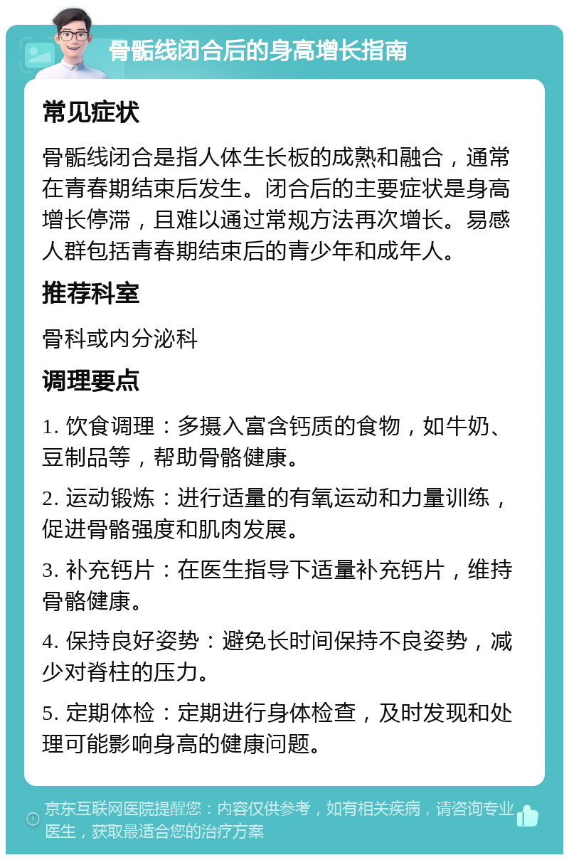 骨骺线闭合后的身高增长指南 常见症状 骨骺线闭合是指人体生长板的成熟和融合，通常在青春期结束后发生。闭合后的主要症状是身高增长停滞，且难以通过常规方法再次增长。易感人群包括青春期结束后的青少年和成年人。 推荐科室 骨科或内分泌科 调理要点 1. 饮食调理：多摄入富含钙质的食物，如牛奶、豆制品等，帮助骨骼健康。 2. 运动锻炼：进行适量的有氧运动和力量训练，促进骨骼强度和肌肉发展。 3. 补充钙片：在医生指导下适量补充钙片，维持骨骼健康。 4. 保持良好姿势：避免长时间保持不良姿势，减少对脊柱的压力。 5. 定期体检：定期进行身体检查，及时发现和处理可能影响身高的健康问题。