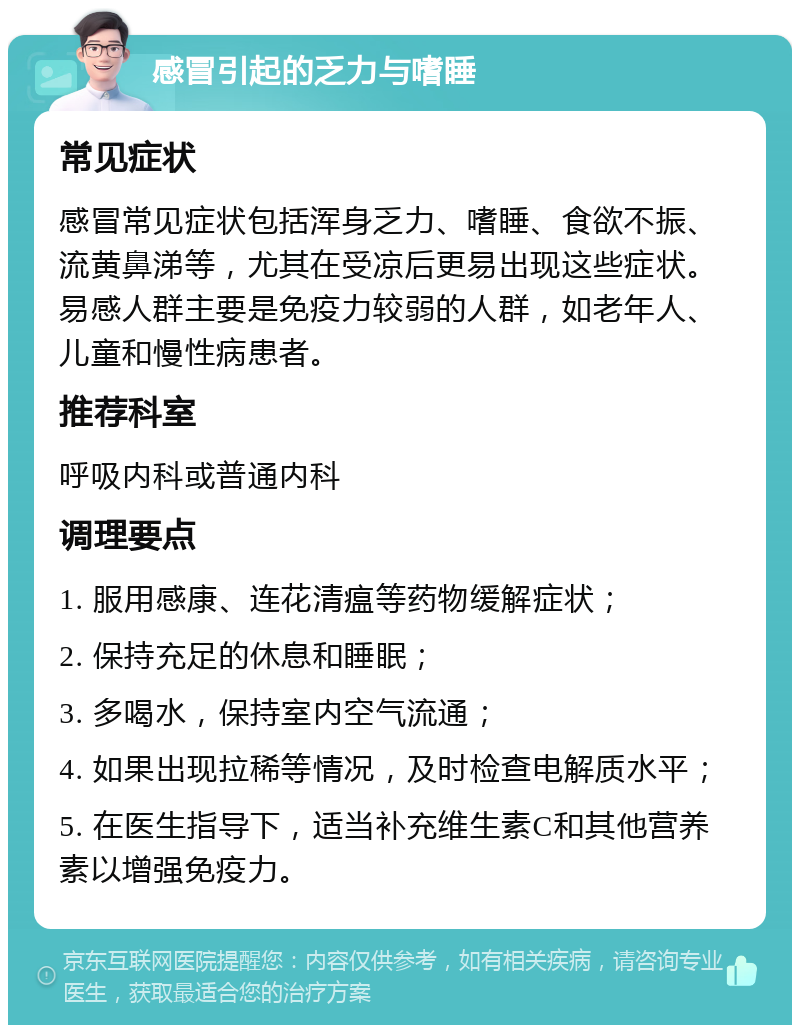 感冒引起的乏力与嗜睡 常见症状 感冒常见症状包括浑身乏力、嗜睡、食欲不振、流黄鼻涕等，尤其在受凉后更易出现这些症状。易感人群主要是免疫力较弱的人群，如老年人、儿童和慢性病患者。 推荐科室 呼吸内科或普通内科 调理要点 1. 服用感康、连花清瘟等药物缓解症状； 2. 保持充足的休息和睡眠； 3. 多喝水，保持室内空气流通； 4. 如果出现拉稀等情况，及时检查电解质水平； 5. 在医生指导下，适当补充维生素C和其他营养素以增强免疫力。