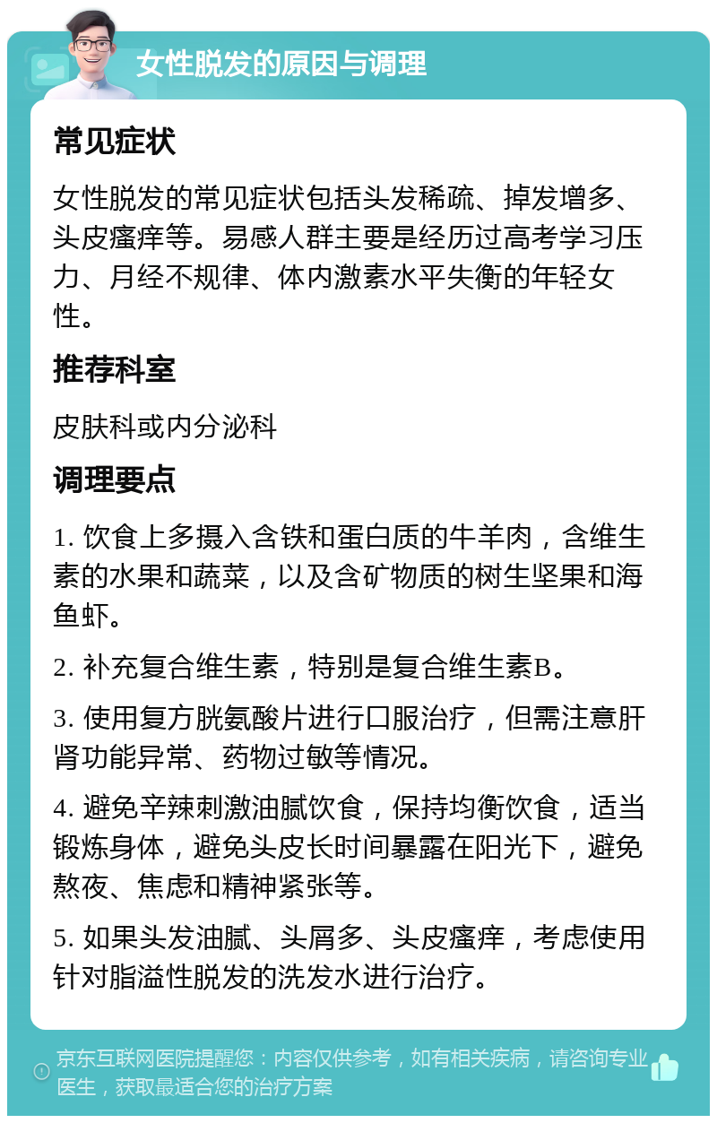 女性脱发的原因与调理 常见症状 女性脱发的常见症状包括头发稀疏、掉发增多、头皮瘙痒等。易感人群主要是经历过高考学习压力、月经不规律、体内激素水平失衡的年轻女性。 推荐科室 皮肤科或内分泌科 调理要点 1. 饮食上多摄入含铁和蛋白质的牛羊肉，含维生素的水果和蔬菜，以及含矿物质的树生坚果和海鱼虾。 2. 补充复合维生素，特别是复合维生素B。 3. 使用复方胱氨酸片进行口服治疗，但需注意肝肾功能异常、药物过敏等情况。 4. 避免辛辣刺激油腻饮食，保持均衡饮食，适当锻炼身体，避免头皮长时间暴露在阳光下，避免熬夜、焦虑和精神紧张等。 5. 如果头发油腻、头屑多、头皮瘙痒，考虑使用针对脂溢性脱发的洗发水进行治疗。