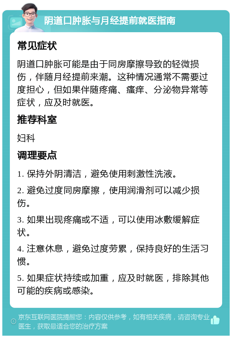 阴道口肿胀与月经提前就医指南 常见症状 阴道口肿胀可能是由于同房摩擦导致的轻微损伤，伴随月经提前来潮。这种情况通常不需要过度担心，但如果伴随疼痛、瘙痒、分泌物异常等症状，应及时就医。 推荐科室 妇科 调理要点 1. 保持外阴清洁，避免使用刺激性洗液。 2. 避免过度同房摩擦，使用润滑剂可以减少损伤。 3. 如果出现疼痛或不适，可以使用冰敷缓解症状。 4. 注意休息，避免过度劳累，保持良好的生活习惯。 5. 如果症状持续或加重，应及时就医，排除其他可能的疾病或感染。