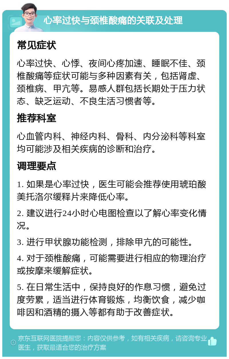 心率过快与颈椎酸痛的关联及处理 常见症状 心率过快、心悸、夜间心疼加速、睡眠不佳、颈椎酸痛等症状可能与多种因素有关，包括肾虚、颈椎病、甲亢等。易感人群包括长期处于压力状态、缺乏运动、不良生活习惯者等。 推荐科室 心血管内科、神经内科、骨科、内分泌科等科室均可能涉及相关疾病的诊断和治疗。 调理要点 1. 如果是心率过快，医生可能会推荐使用琥珀酸美托洛尔缓释片来降低心率。 2. 建议进行24小时心电图检查以了解心率变化情况。 3. 进行甲状腺功能检测，排除甲亢的可能性。 4. 对于颈椎酸痛，可能需要进行相应的物理治疗或按摩来缓解症状。 5. 在日常生活中，保持良好的作息习惯，避免过度劳累，适当进行体育锻炼，均衡饮食，减少咖啡因和酒精的摄入等都有助于改善症状。