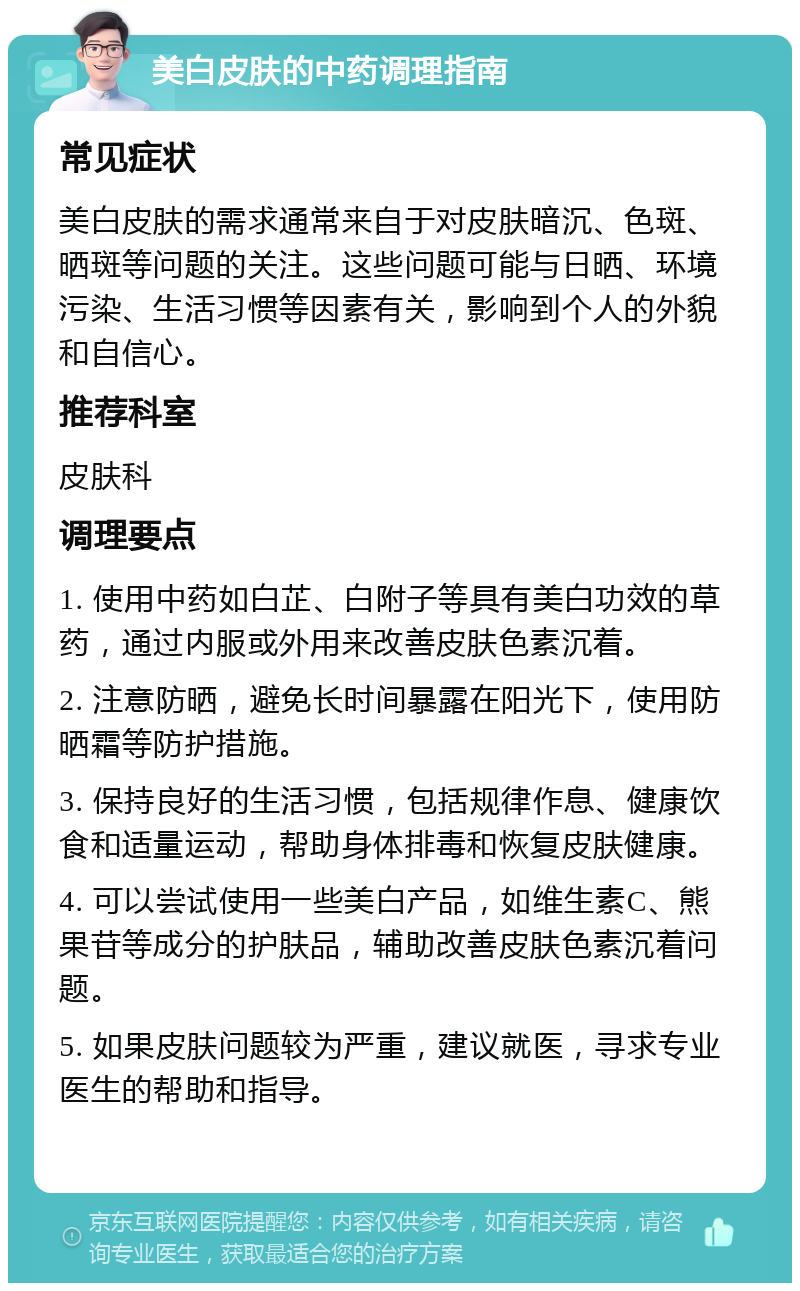 美白皮肤的中药调理指南 常见症状 美白皮肤的需求通常来自于对皮肤暗沉、色斑、晒斑等问题的关注。这些问题可能与日晒、环境污染、生活习惯等因素有关，影响到个人的外貌和自信心。 推荐科室 皮肤科 调理要点 1. 使用中药如白芷、白附子等具有美白功效的草药，通过内服或外用来改善皮肤色素沉着。 2. 注意防晒，避免长时间暴露在阳光下，使用防晒霜等防护措施。 3. 保持良好的生活习惯，包括规律作息、健康饮食和适量运动，帮助身体排毒和恢复皮肤健康。 4. 可以尝试使用一些美白产品，如维生素C、熊果苷等成分的护肤品，辅助改善皮肤色素沉着问题。 5. 如果皮肤问题较为严重，建议就医，寻求专业医生的帮助和指导。