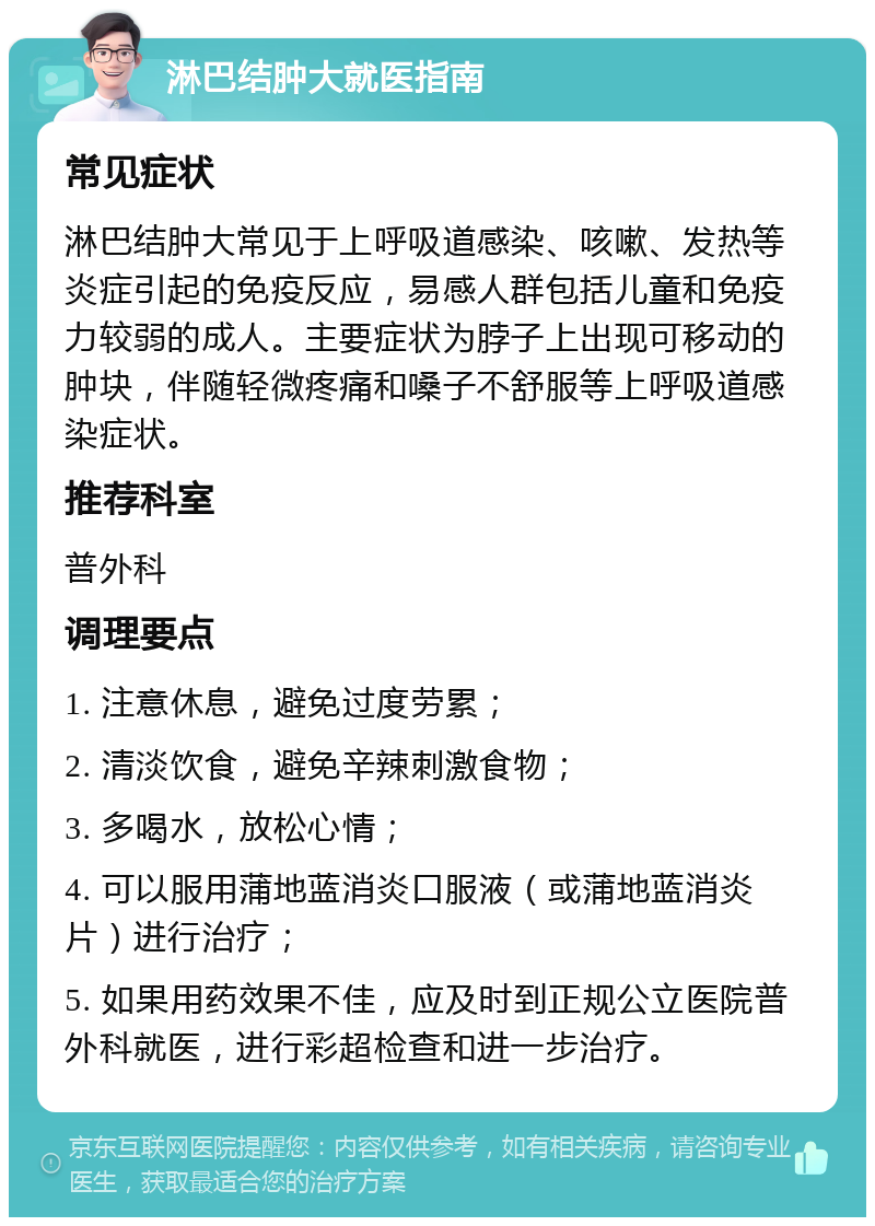 淋巴结肿大就医指南 常见症状 淋巴结肿大常见于上呼吸道感染、咳嗽、发热等炎症引起的免疫反应，易感人群包括儿童和免疫力较弱的成人。主要症状为脖子上出现可移动的肿块，伴随轻微疼痛和嗓子不舒服等上呼吸道感染症状。 推荐科室 普外科 调理要点 1. 注意休息，避免过度劳累； 2. 清淡饮食，避免辛辣刺激食物； 3. 多喝水，放松心情； 4. 可以服用蒲地蓝消炎口服液（或蒲地蓝消炎片）进行治疗； 5. 如果用药效果不佳，应及时到正规公立医院普外科就医，进行彩超检查和进一步治疗。