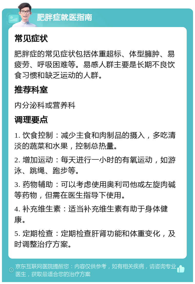 肥胖症就医指南 常见症状 肥胖症的常见症状包括体重超标、体型臃肿、易疲劳、呼吸困难等。易感人群主要是长期不良饮食习惯和缺乏运动的人群。 推荐科室 内分泌科或营养科 调理要点 1. 饮食控制：减少主食和肉制品的摄入，多吃清淡的蔬菜和水果，控制总热量。 2. 增加运动：每天进行一小时的有氧运动，如游泳、跳绳、跑步等。 3. 药物辅助：可以考虑使用奥利司他或左旋肉碱等药物，但需在医生指导下使用。 4. 补充维生素：适当补充维生素有助于身体健康。 5. 定期检查：定期检查肝肾功能和体重变化，及时调整治疗方案。