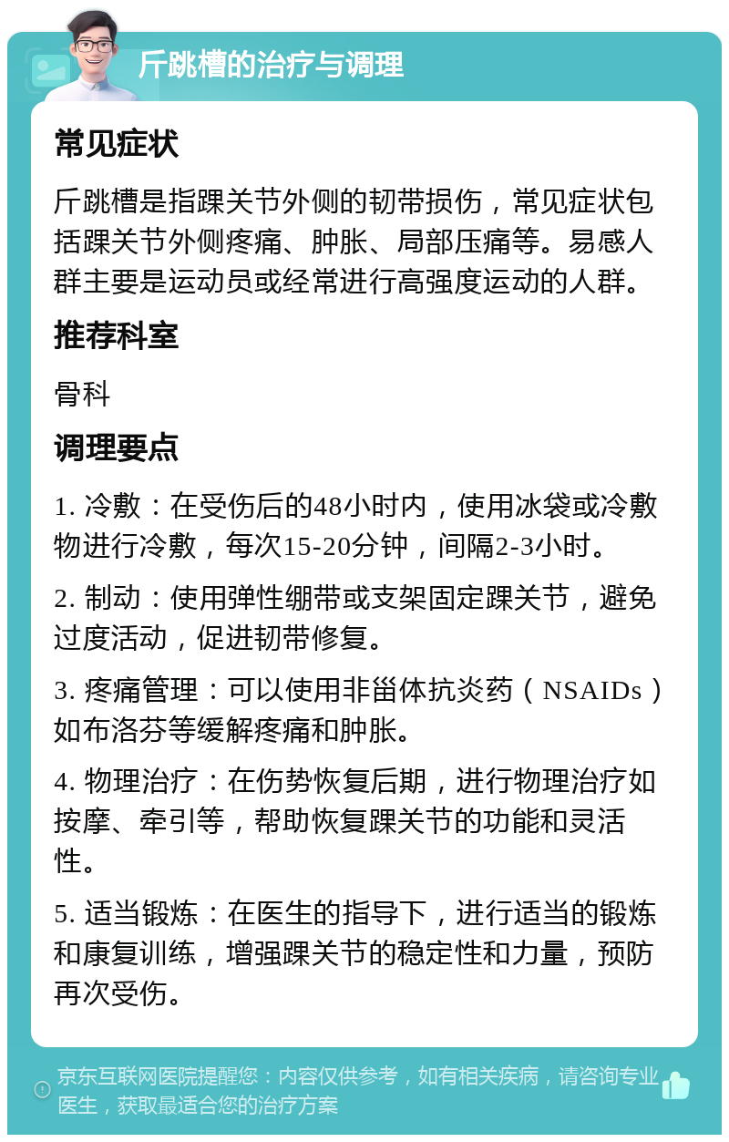 斤跳槽的治疗与调理 常见症状 斤跳槽是指踝关节外侧的韧带损伤，常见症状包括踝关节外侧疼痛、肿胀、局部压痛等。易感人群主要是运动员或经常进行高强度运动的人群。 推荐科室 骨科 调理要点 1. 冷敷：在受伤后的48小时内，使用冰袋或冷敷物进行冷敷，每次15-20分钟，间隔2-3小时。 2. 制动：使用弹性绷带或支架固定踝关节，避免过度活动，促进韧带修复。 3. 疼痛管理：可以使用非甾体抗炎药（NSAIDs）如布洛芬等缓解疼痛和肿胀。 4. 物理治疗：在伤势恢复后期，进行物理治疗如按摩、牵引等，帮助恢复踝关节的功能和灵活性。 5. 适当锻炼：在医生的指导下，进行适当的锻炼和康复训练，增强踝关节的稳定性和力量，预防再次受伤。