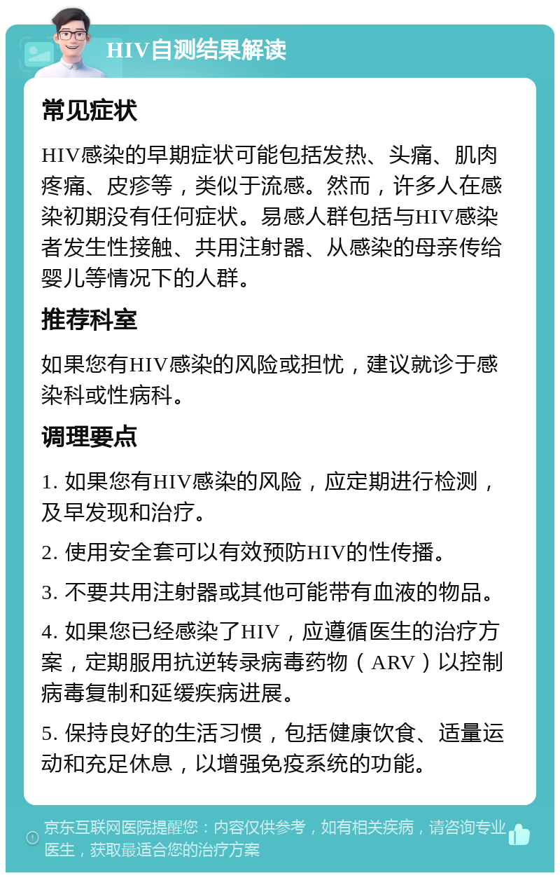 HIV自测结果解读 常见症状 HIV感染的早期症状可能包括发热、头痛、肌肉疼痛、皮疹等，类似于流感。然而，许多人在感染初期没有任何症状。易感人群包括与HIV感染者发生性接触、共用注射器、从感染的母亲传给婴儿等情况下的人群。 推荐科室 如果您有HIV感染的风险或担忧，建议就诊于感染科或性病科。 调理要点 1. 如果您有HIV感染的风险，应定期进行检测，及早发现和治疗。 2. 使用安全套可以有效预防HIV的性传播。 3. 不要共用注射器或其他可能带有血液的物品。 4. 如果您已经感染了HIV，应遵循医生的治疗方案，定期服用抗逆转录病毒药物（ARV）以控制病毒复制和延缓疾病进展。 5. 保持良好的生活习惯，包括健康饮食、适量运动和充足休息，以增强免疫系统的功能。