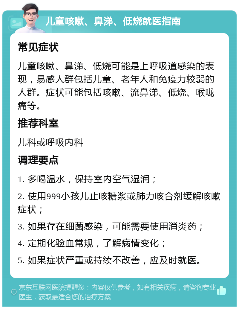 儿童咳嗽、鼻涕、低烧就医指南 常见症状 儿童咳嗽、鼻涕、低烧可能是上呼吸道感染的表现，易感人群包括儿童、老年人和免疫力较弱的人群。症状可能包括咳嗽、流鼻涕、低烧、喉咙痛等。 推荐科室 儿科或呼吸内科 调理要点 1. 多喝温水，保持室内空气湿润； 2. 使用999小孩儿止咳糖浆或肺力咳合剂缓解咳嗽症状； 3. 如果存在细菌感染，可能需要使用消炎药； 4. 定期化验血常规，了解病情变化； 5. 如果症状严重或持续不改善，应及时就医。