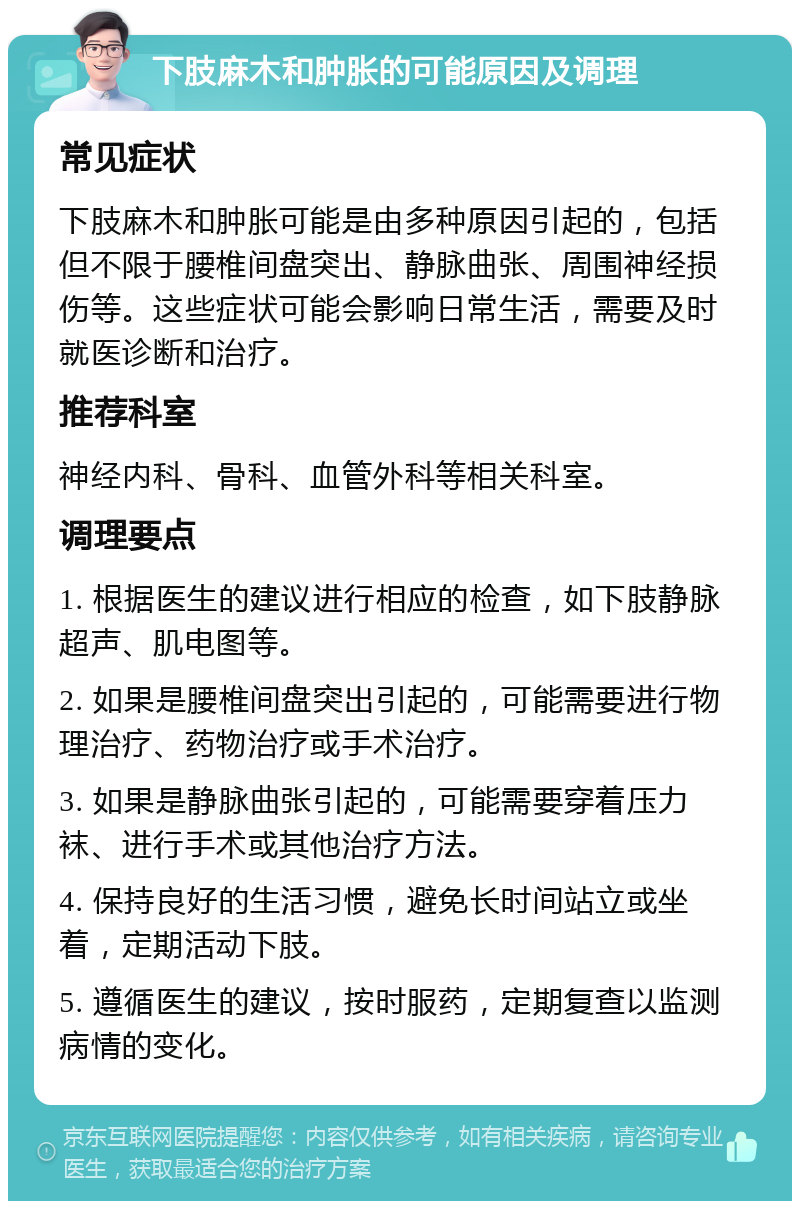 下肢麻木和肿胀的可能原因及调理 常见症状 下肢麻木和肿胀可能是由多种原因引起的，包括但不限于腰椎间盘突出、静脉曲张、周围神经损伤等。这些症状可能会影响日常生活，需要及时就医诊断和治疗。 推荐科室 神经内科、骨科、血管外科等相关科室。 调理要点 1. 根据医生的建议进行相应的检查，如下肢静脉超声、肌电图等。 2. 如果是腰椎间盘突出引起的，可能需要进行物理治疗、药物治疗或手术治疗。 3. 如果是静脉曲张引起的，可能需要穿着压力袜、进行手术或其他治疗方法。 4. 保持良好的生活习惯，避免长时间站立或坐着，定期活动下肢。 5. 遵循医生的建议，按时服药，定期复查以监测病情的变化。