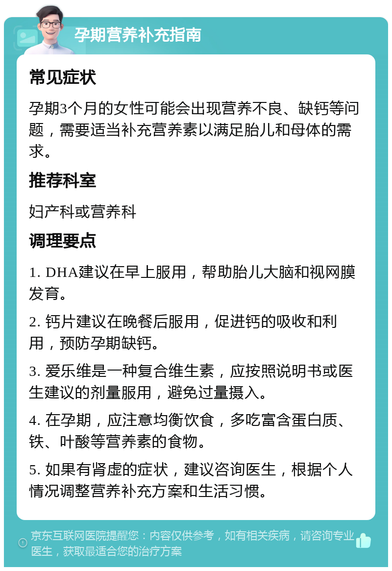 孕期营养补充指南 常见症状 孕期3个月的女性可能会出现营养不良、缺钙等问题，需要适当补充营养素以满足胎儿和母体的需求。 推荐科室 妇产科或营养科 调理要点 1. DHA建议在早上服用，帮助胎儿大脑和视网膜发育。 2. 钙片建议在晚餐后服用，促进钙的吸收和利用，预防孕期缺钙。 3. 爱乐维是一种复合维生素，应按照说明书或医生建议的剂量服用，避免过量摄入。 4. 在孕期，应注意均衡饮食，多吃富含蛋白质、铁、叶酸等营养素的食物。 5. 如果有肾虚的症状，建议咨询医生，根据个人情况调整营养补充方案和生活习惯。