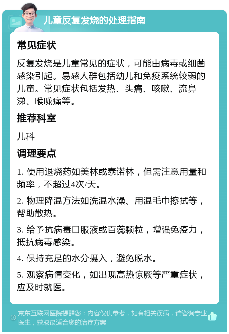 儿童反复发烧的处理指南 常见症状 反复发烧是儿童常见的症状，可能由病毒或细菌感染引起。易感人群包括幼儿和免疫系统较弱的儿童。常见症状包括发热、头痛、咳嗽、流鼻涕、喉咙痛等。 推荐科室 儿科 调理要点 1. 使用退烧药如美林或泰诺林，但需注意用量和频率，不超过4次/天。 2. 物理降温方法如洗温水澡、用温毛巾擦拭等，帮助散热。 3. 给予抗病毒口服液或百蕊颗粒，增强免疫力，抵抗病毒感染。 4. 保持充足的水分摄入，避免脱水。 5. 观察病情变化，如出现高热惊厥等严重症状，应及时就医。