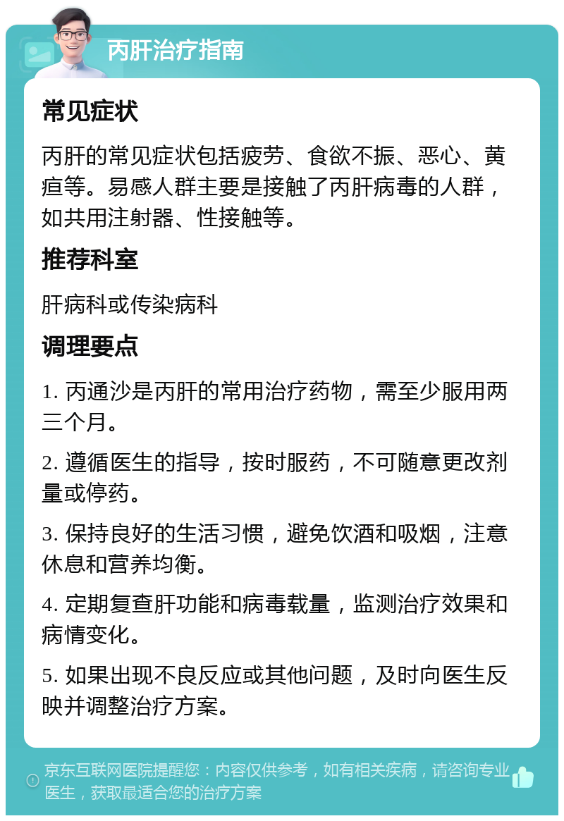 丙肝治疗指南 常见症状 丙肝的常见症状包括疲劳、食欲不振、恶心、黄疸等。易感人群主要是接触了丙肝病毒的人群，如共用注射器、性接触等。 推荐科室 肝病科或传染病科 调理要点 1. 丙通沙是丙肝的常用治疗药物，需至少服用两三个月。 2. 遵循医生的指导，按时服药，不可随意更改剂量或停药。 3. 保持良好的生活习惯，避免饮酒和吸烟，注意休息和营养均衡。 4. 定期复查肝功能和病毒载量，监测治疗效果和病情变化。 5. 如果出现不良反应或其他问题，及时向医生反映并调整治疗方案。