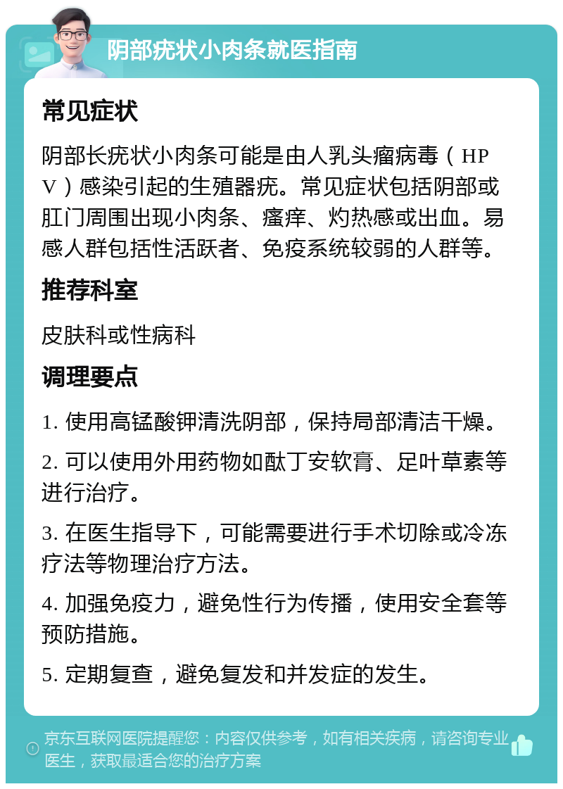 阴部疣状小肉条就医指南 常见症状 阴部长疣状小肉条可能是由人乳头瘤病毒（HPV）感染引起的生殖器疣。常见症状包括阴部或肛门周围出现小肉条、瘙痒、灼热感或出血。易感人群包括性活跃者、免疫系统较弱的人群等。 推荐科室 皮肤科或性病科 调理要点 1. 使用高锰酸钾清洗阴部，保持局部清洁干燥。 2. 可以使用外用药物如酞丁安软膏、足叶草素等进行治疗。 3. 在医生指导下，可能需要进行手术切除或冷冻疗法等物理治疗方法。 4. 加强免疫力，避免性行为传播，使用安全套等预防措施。 5. 定期复查，避免复发和并发症的发生。