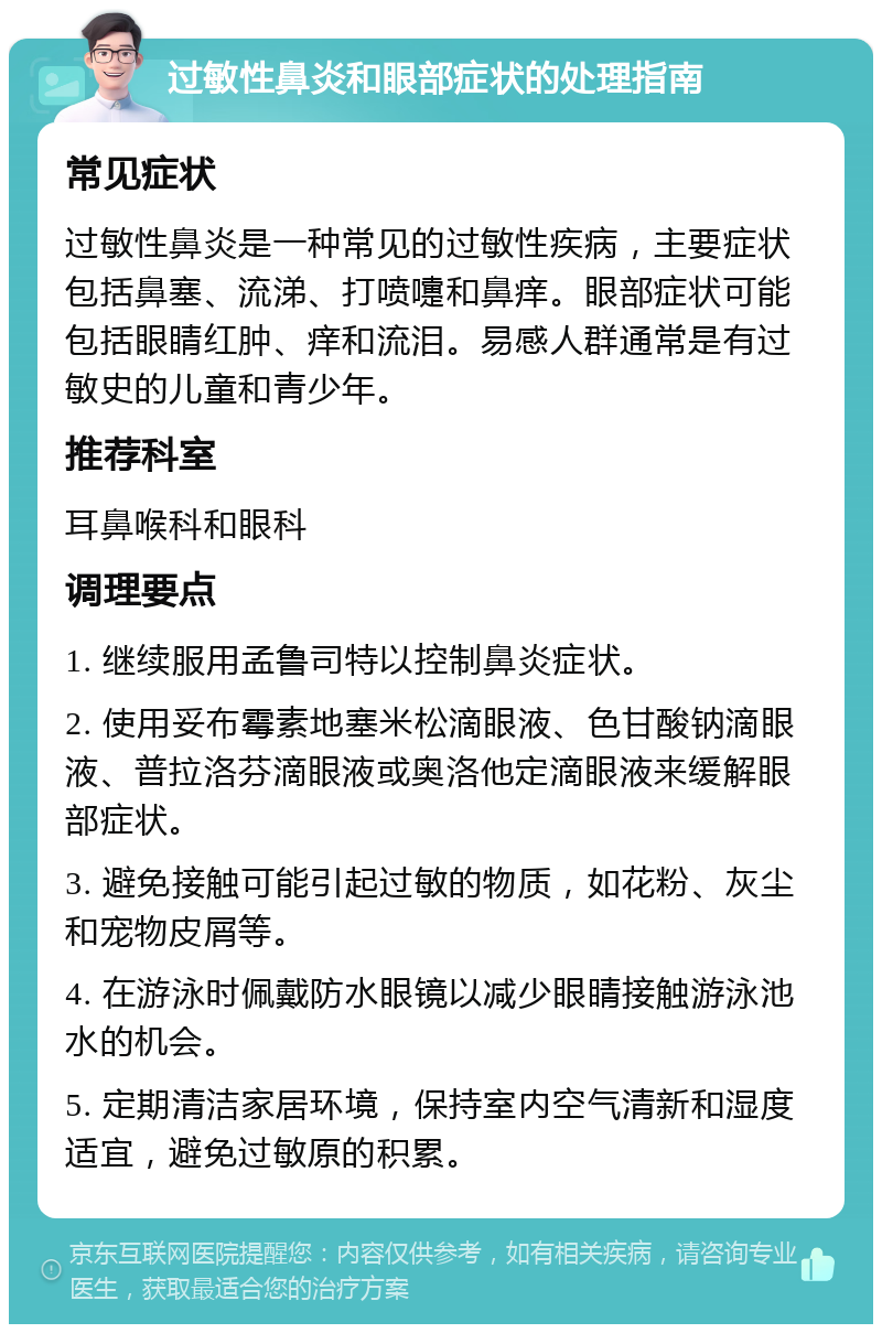 过敏性鼻炎和眼部症状的处理指南 常见症状 过敏性鼻炎是一种常见的过敏性疾病，主要症状包括鼻塞、流涕、打喷嚏和鼻痒。眼部症状可能包括眼睛红肿、痒和流泪。易感人群通常是有过敏史的儿童和青少年。 推荐科室 耳鼻喉科和眼科 调理要点 1. 继续服用孟鲁司特以控制鼻炎症状。 2. 使用妥布霉素地塞米松滴眼液、色甘酸钠滴眼液、普拉洛芬滴眼液或奥洛他定滴眼液来缓解眼部症状。 3. 避免接触可能引起过敏的物质，如花粉、灰尘和宠物皮屑等。 4. 在游泳时佩戴防水眼镜以减少眼睛接触游泳池水的机会。 5. 定期清洁家居环境，保持室内空气清新和湿度适宜，避免过敏原的积累。