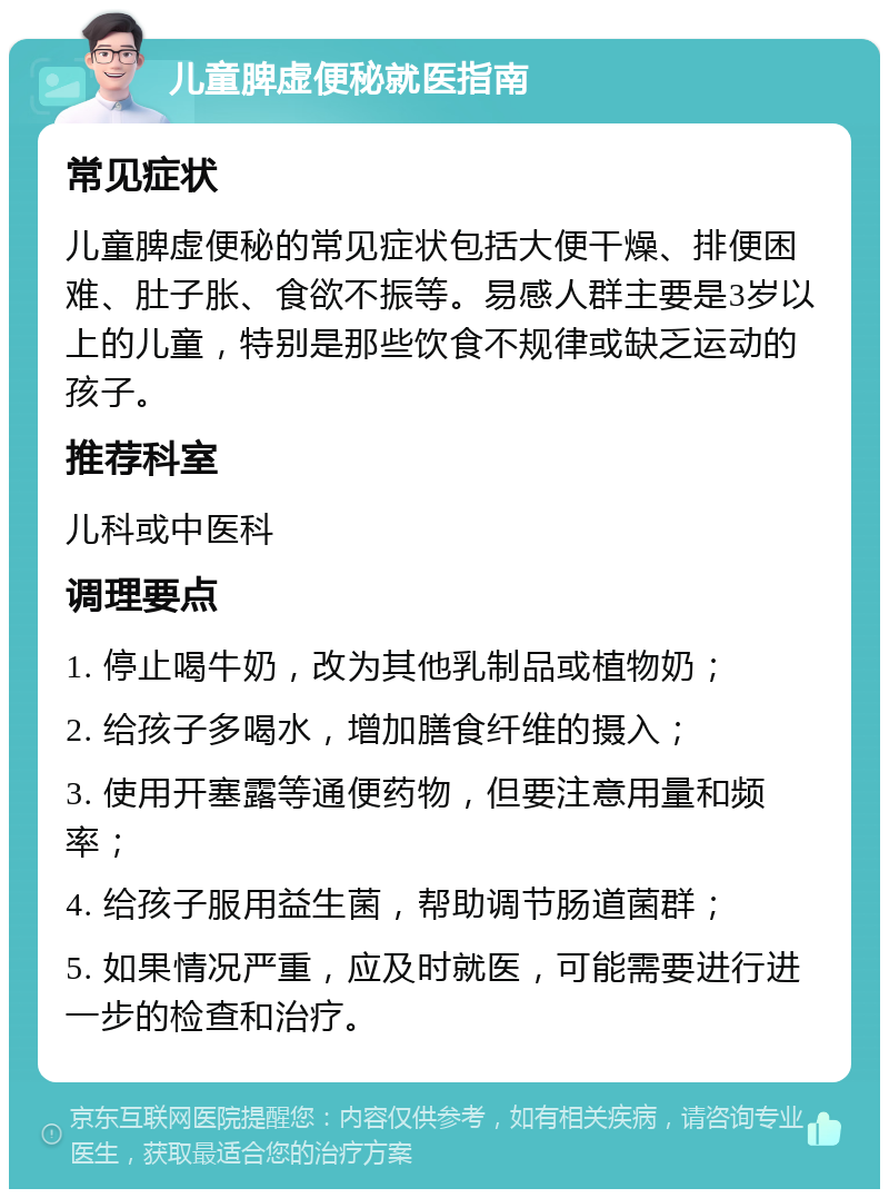 儿童脾虚便秘就医指南 常见症状 儿童脾虚便秘的常见症状包括大便干燥、排便困难、肚子胀、食欲不振等。易感人群主要是3岁以上的儿童，特别是那些饮食不规律或缺乏运动的孩子。 推荐科室 儿科或中医科 调理要点 1. 停止喝牛奶，改为其他乳制品或植物奶； 2. 给孩子多喝水，增加膳食纤维的摄入； 3. 使用开塞露等通便药物，但要注意用量和频率； 4. 给孩子服用益生菌，帮助调节肠道菌群； 5. 如果情况严重，应及时就医，可能需要进行进一步的检查和治疗。