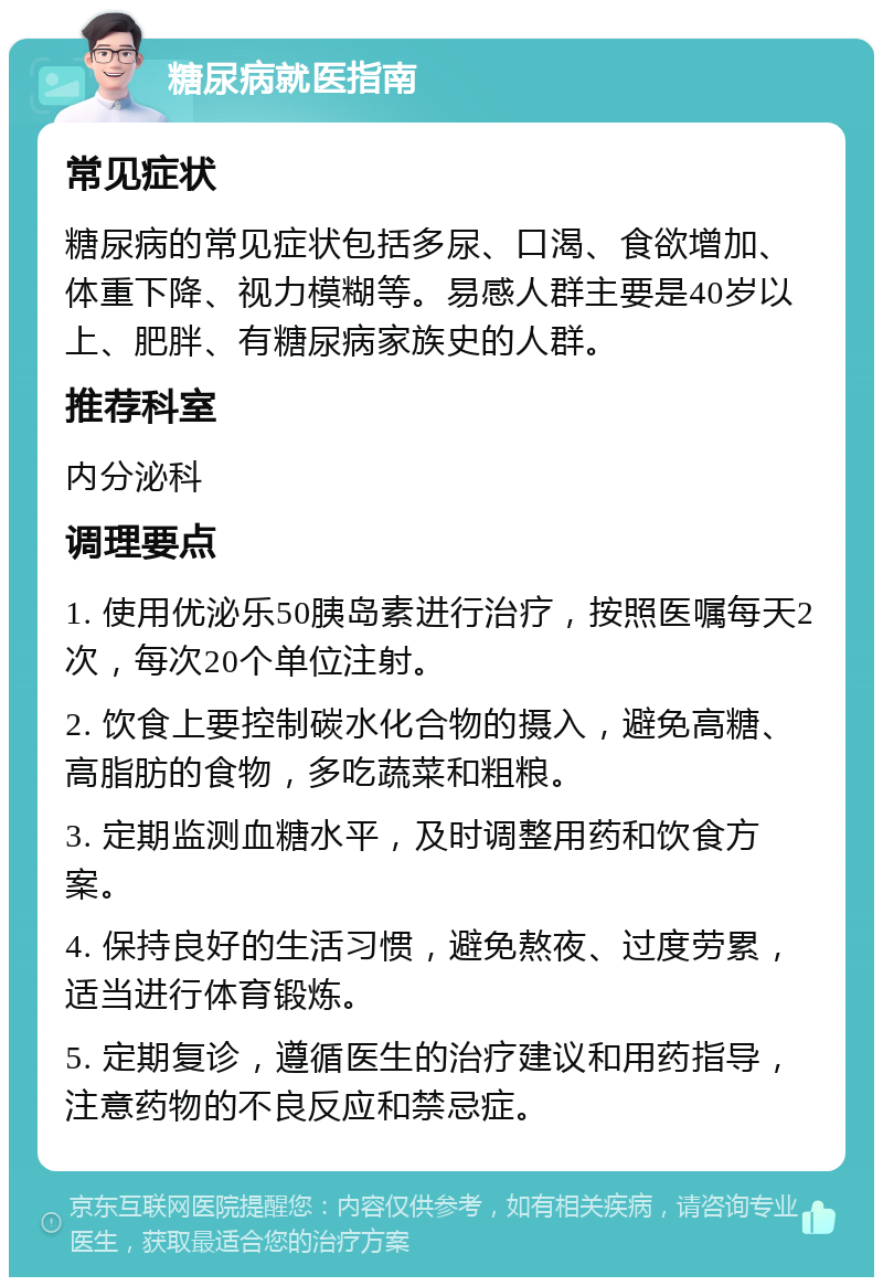 糖尿病就医指南 常见症状 糖尿病的常见症状包括多尿、口渴、食欲增加、体重下降、视力模糊等。易感人群主要是40岁以上、肥胖、有糖尿病家族史的人群。 推荐科室 内分泌科 调理要点 1. 使用优泌乐50胰岛素进行治疗，按照医嘱每天2次，每次20个单位注射。 2. 饮食上要控制碳水化合物的摄入，避免高糖、高脂肪的食物，多吃蔬菜和粗粮。 3. 定期监测血糖水平，及时调整用药和饮食方案。 4. 保持良好的生活习惯，避免熬夜、过度劳累，适当进行体育锻炼。 5. 定期复诊，遵循医生的治疗建议和用药指导，注意药物的不良反应和禁忌症。