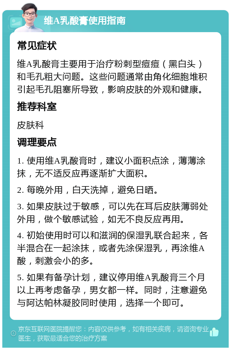 维A乳酸膏使用指南 常见症状 维A乳酸膏主要用于治疗粉刺型痘痘（黑白头）和毛孔粗大问题。这些问题通常由角化细胞堆积引起毛孔阻塞所导致，影响皮肤的外观和健康。 推荐科室 皮肤科 调理要点 1. 使用维A乳酸膏时，建议小面积点涂，薄薄涂抹，无不适反应再逐渐扩大面积。 2. 每晚外用，白天洗掉，避免日晒。 3. 如果皮肤过于敏感，可以先在耳后皮肤薄弱处外用，做个敏感试验，如无不良反应再用。 4. 初始使用时可以和滋润的保湿乳联合起来，各半混合在一起涂抹，或者先涂保湿乳，再涂维A酸，刺激会小的多。 5. 如果有备孕计划，建议停用维A乳酸膏三个月以上再考虑备孕，男女都一样。同时，注意避免与阿达帕林凝胶同时使用，选择一个即可。