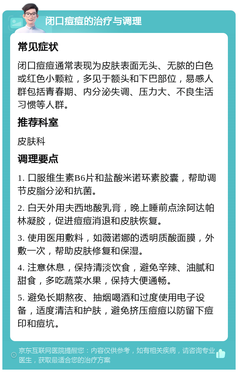 闭口痘痘的治疗与调理 常见症状 闭口痘痘通常表现为皮肤表面无头、无脓的白色或红色小颗粒，多见于额头和下巴部位，易感人群包括青春期、内分泌失调、压力大、不良生活习惯等人群。 推荐科室 皮肤科 调理要点 1. 口服维生素B6片和盐酸米诺环素胶囊，帮助调节皮脂分泌和抗菌。 2. 白天外用夫西地酸乳膏，晚上睡前点涂阿达帕林凝胶，促进痘痘消退和皮肤恢复。 3. 使用医用敷料，如薇诺娜的透明质酸面膜，外敷一次，帮助皮肤修复和保湿。 4. 注意休息，保持清淡饮食，避免辛辣、油腻和甜食，多吃蔬菜水果，保持大便通畅。 5. 避免长期熬夜、抽烟喝酒和过度使用电子设备，适度清洁和护肤，避免挤压痘痘以防留下痘印和痘坑。