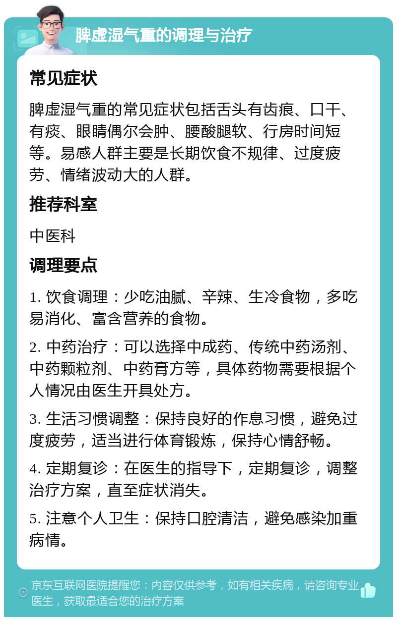 脾虚湿气重的调理与治疗 常见症状 脾虚湿气重的常见症状包括舌头有齿痕、口干、有痰、眼睛偶尔会肿、腰酸腿软、行房时间短等。易感人群主要是长期饮食不规律、过度疲劳、情绪波动大的人群。 推荐科室 中医科 调理要点 1. 饮食调理：少吃油腻、辛辣、生冷食物，多吃易消化、富含营养的食物。 2. 中药治疗：可以选择中成药、传统中药汤剂、中药颗粒剂、中药膏方等，具体药物需要根据个人情况由医生开具处方。 3. 生活习惯调整：保持良好的作息习惯，避免过度疲劳，适当进行体育锻炼，保持心情舒畅。 4. 定期复诊：在医生的指导下，定期复诊，调整治疗方案，直至症状消失。 5. 注意个人卫生：保持口腔清洁，避免感染加重病情。