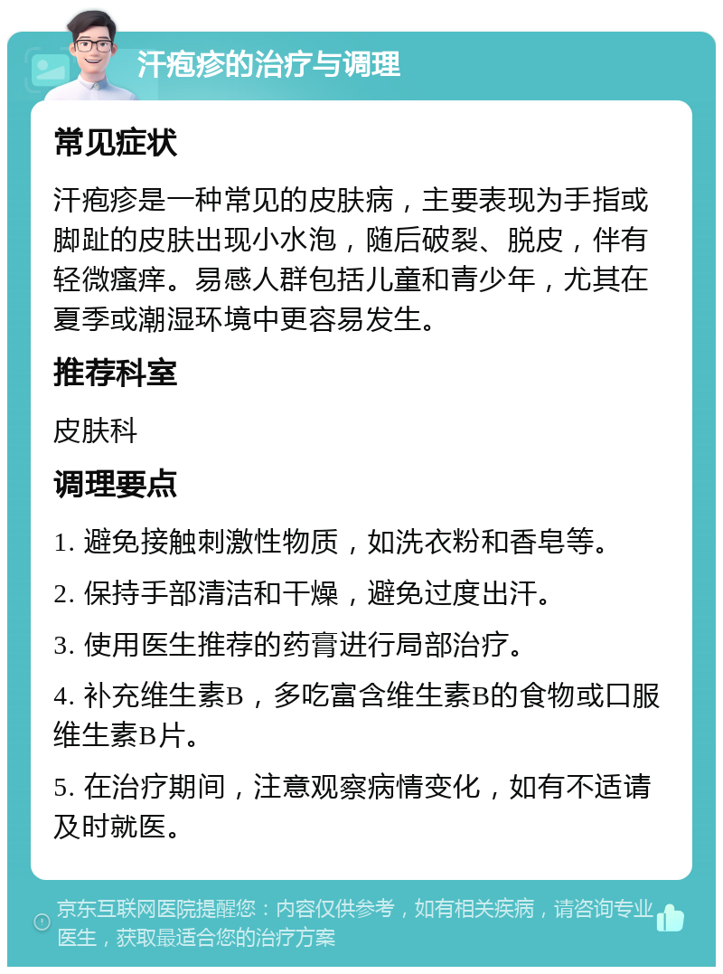 汗疱疹的治疗与调理 常见症状 汗疱疹是一种常见的皮肤病，主要表现为手指或脚趾的皮肤出现小水泡，随后破裂、脱皮，伴有轻微瘙痒。易感人群包括儿童和青少年，尤其在夏季或潮湿环境中更容易发生。 推荐科室 皮肤科 调理要点 1. 避免接触刺激性物质，如洗衣粉和香皂等。 2. 保持手部清洁和干燥，避免过度出汗。 3. 使用医生推荐的药膏进行局部治疗。 4. 补充维生素B，多吃富含维生素B的食物或口服维生素B片。 5. 在治疗期间，注意观察病情变化，如有不适请及时就医。