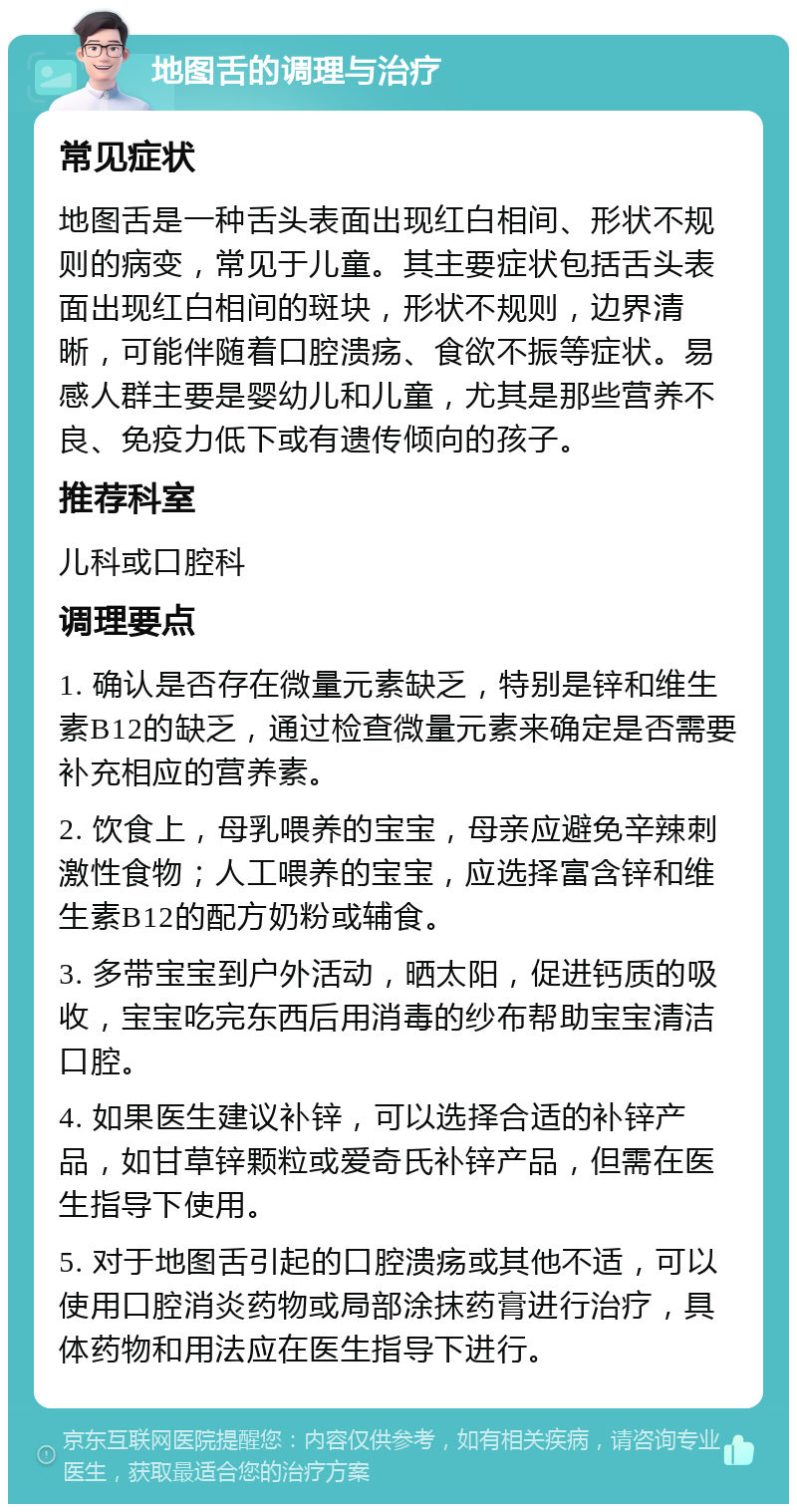 地图舌的调理与治疗 常见症状 地图舌是一种舌头表面出现红白相间、形状不规则的病变，常见于儿童。其主要症状包括舌头表面出现红白相间的斑块，形状不规则，边界清晰，可能伴随着口腔溃疡、食欲不振等症状。易感人群主要是婴幼儿和儿童，尤其是那些营养不良、免疫力低下或有遗传倾向的孩子。 推荐科室 儿科或口腔科 调理要点 1. 确认是否存在微量元素缺乏，特别是锌和维生素B12的缺乏，通过检查微量元素来确定是否需要补充相应的营养素。 2. 饮食上，母乳喂养的宝宝，母亲应避免辛辣刺激性食物；人工喂养的宝宝，应选择富含锌和维生素B12的配方奶粉或辅食。 3. 多带宝宝到户外活动，晒太阳，促进钙质的吸收，宝宝吃完东西后用消毒的纱布帮助宝宝清洁口腔。 4. 如果医生建议补锌，可以选择合适的补锌产品，如甘草锌颗粒或爱奇氏补锌产品，但需在医生指导下使用。 5. 对于地图舌引起的口腔溃疡或其他不适，可以使用口腔消炎药物或局部涂抹药膏进行治疗，具体药物和用法应在医生指导下进行。