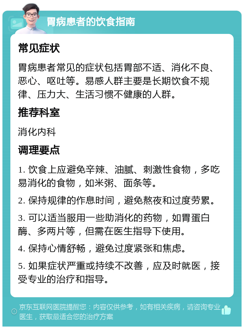 胃病患者的饮食指南 常见症状 胃病患者常见的症状包括胃部不适、消化不良、恶心、呕吐等。易感人群主要是长期饮食不规律、压力大、生活习惯不健康的人群。 推荐科室 消化内科 调理要点 1. 饮食上应避免辛辣、油腻、刺激性食物，多吃易消化的食物，如米粥、面条等。 2. 保持规律的作息时间，避免熬夜和过度劳累。 3. 可以适当服用一些助消化的药物，如胃蛋白酶、多两片等，但需在医生指导下使用。 4. 保持心情舒畅，避免过度紧张和焦虑。 5. 如果症状严重或持续不改善，应及时就医，接受专业的治疗和指导。