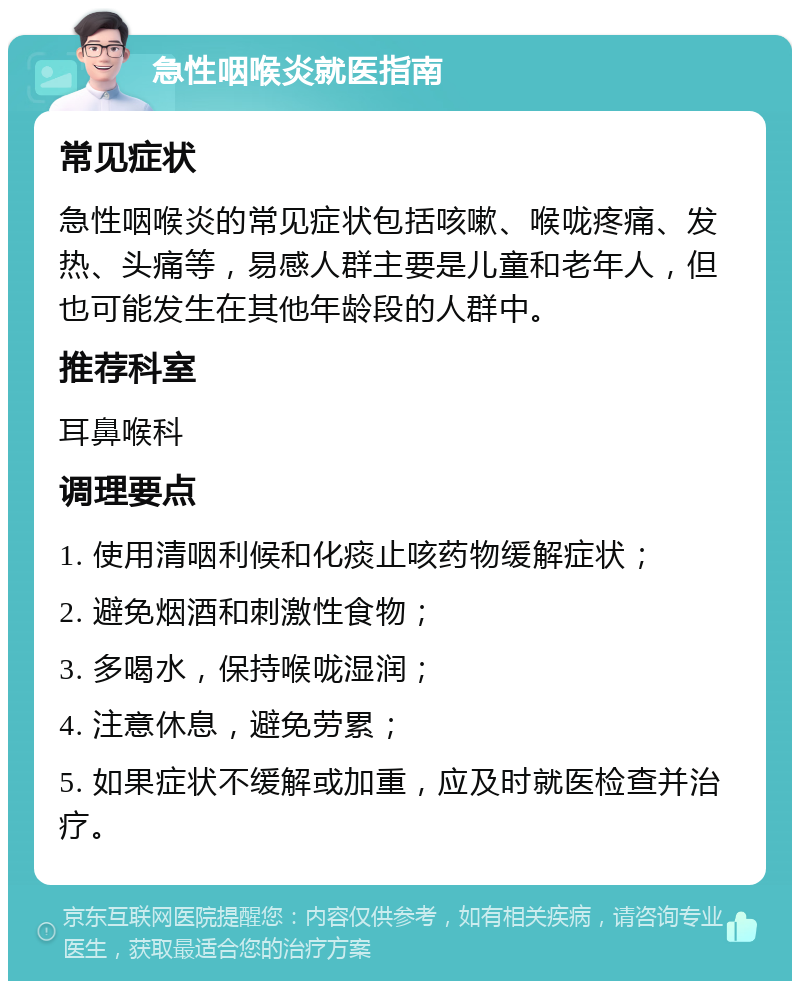 急性咽喉炎就医指南 常见症状 急性咽喉炎的常见症状包括咳嗽、喉咙疼痛、发热、头痛等，易感人群主要是儿童和老年人，但也可能发生在其他年龄段的人群中。 推荐科室 耳鼻喉科 调理要点 1. 使用清咽利候和化痰止咳药物缓解症状； 2. 避免烟酒和刺激性食物； 3. 多喝水，保持喉咙湿润； 4. 注意休息，避免劳累； 5. 如果症状不缓解或加重，应及时就医检查并治疗。