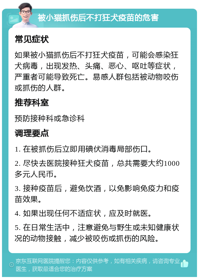 被小猫抓伤后不打狂犬疫苗的危害 常见症状 如果被小猫抓伤后不打狂犬疫苗，可能会感染狂犬病毒，出现发热、头痛、恶心、呕吐等症状，严重者可能导致死亡。易感人群包括被动物咬伤或抓伤的人群。 推荐科室 预防接种科或急诊科 调理要点 1. 在被抓伤后立即用碘伏消毒局部伤口。 2. 尽快去医院接种狂犬疫苗，总共需要大约1000多元人民币。 3. 接种疫苗后，避免饮酒，以免影响免疫力和疫苗效果。 4. 如果出现任何不适症状，应及时就医。 5. 在日常生活中，注意避免与野生或未知健康状况的动物接触，减少被咬伤或抓伤的风险。