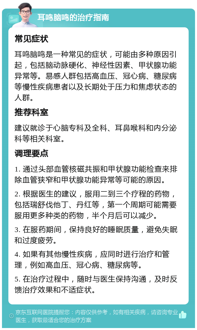 耳鸣脑鸣的治疗指南 常见症状 耳鸣脑鸣是一种常见的症状，可能由多种原因引起，包括脑动脉硬化、神经性因素、甲状腺功能异常等。易感人群包括高血压、冠心病、糖尿病等慢性疾病患者以及长期处于压力和焦虑状态的人群。 推荐科室 建议就诊于心脑专科及全科、耳鼻喉科和内分泌科等相关科室。 调理要点 1. 通过头部血管核磁共振和甲状腺功能检查来排除血管狭窄和甲状腺功能异常等可能的原因。 2. 根据医生的建议，服用二到三个疗程的药物，包括瑞舒伐他丁、丹红等，第一个周期可能需要服用更多种类的药物，半个月后可以减少。 3. 在服药期间，保持良好的睡眠质量，避免失眠和过度疲劳。 4. 如果有其他慢性疾病，应同时进行治疗和管理，例如高血压、冠心病、糖尿病等。 5. 在治疗过程中，随时与医生保持沟通，及时反馈治疗效果和不适症状。