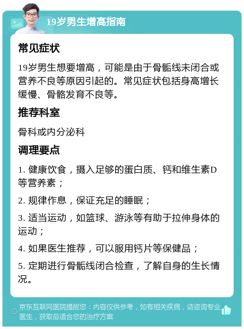 19岁男生增高指南 常见症状 19岁男生想要增高，可能是由于骨骺线未闭合或营养不良等原因引起的。常见症状包括身高增长缓慢、骨骼发育不良等。 推荐科室 骨科或内分泌科 调理要点 1. 健康饮食，摄入足够的蛋白质、钙和维生素D等营养素； 2. 规律作息，保证充足的睡眠； 3. 适当运动，如篮球、游泳等有助于拉伸身体的运动； 4. 如果医生推荐，可以服用钙片等保健品； 5. 定期进行骨骺线闭合检查，了解自身的生长情况。