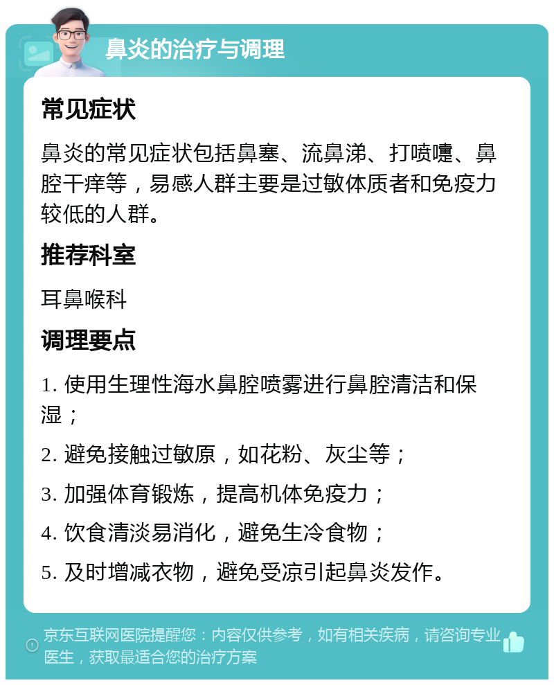 鼻炎的治疗与调理 常见症状 鼻炎的常见症状包括鼻塞、流鼻涕、打喷嚏、鼻腔干痒等，易感人群主要是过敏体质者和免疫力较低的人群。 推荐科室 耳鼻喉科 调理要点 1. 使用生理性海水鼻腔喷雾进行鼻腔清洁和保湿； 2. 避免接触过敏原，如花粉、灰尘等； 3. 加强体育锻炼，提高机体免疫力； 4. 饮食清淡易消化，避免生冷食物； 5. 及时增减衣物，避免受凉引起鼻炎发作。