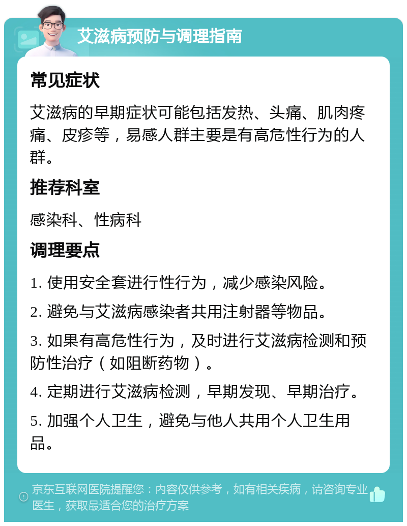 艾滋病预防与调理指南 常见症状 艾滋病的早期症状可能包括发热、头痛、肌肉疼痛、皮疹等，易感人群主要是有高危性行为的人群。 推荐科室 感染科、性病科 调理要点 1. 使用安全套进行性行为，减少感染风险。 2. 避免与艾滋病感染者共用注射器等物品。 3. 如果有高危性行为，及时进行艾滋病检测和预防性治疗（如阻断药物）。 4. 定期进行艾滋病检测，早期发现、早期治疗。 5. 加强个人卫生，避免与他人共用个人卫生用品。