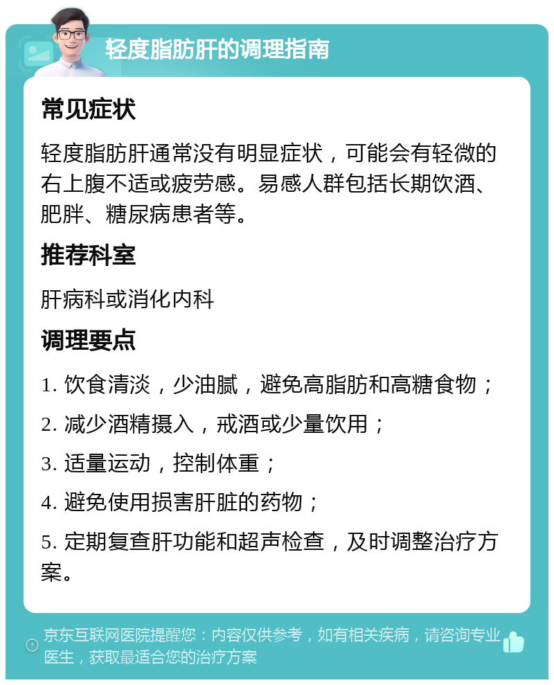 轻度脂肪肝的调理指南 常见症状 轻度脂肪肝通常没有明显症状，可能会有轻微的右上腹不适或疲劳感。易感人群包括长期饮酒、肥胖、糖尿病患者等。 推荐科室 肝病科或消化内科 调理要点 1. 饮食清淡，少油腻，避免高脂肪和高糖食物； 2. 减少酒精摄入，戒酒或少量饮用； 3. 适量运动，控制体重； 4. 避免使用损害肝脏的药物； 5. 定期复查肝功能和超声检查，及时调整治疗方案。