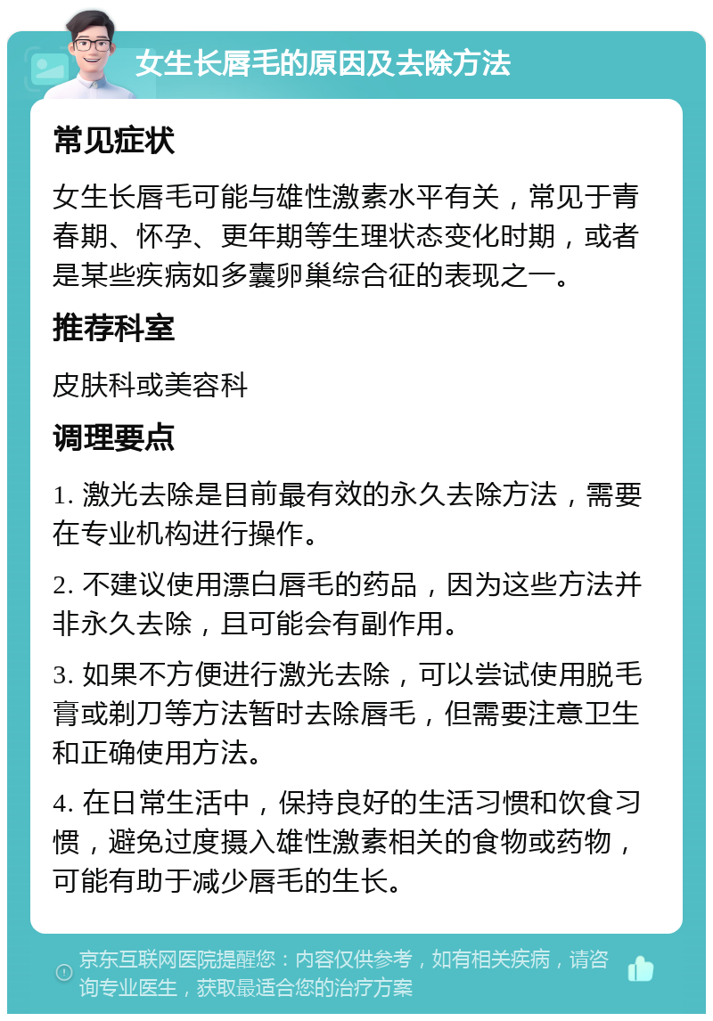 女生长唇毛的原因及去除方法 常见症状 女生长唇毛可能与雄性激素水平有关，常见于青春期、怀孕、更年期等生理状态变化时期，或者是某些疾病如多囊卵巢综合征的表现之一。 推荐科室 皮肤科或美容科 调理要点 1. 激光去除是目前最有效的永久去除方法，需要在专业机构进行操作。 2. 不建议使用漂白唇毛的药品，因为这些方法并非永久去除，且可能会有副作用。 3. 如果不方便进行激光去除，可以尝试使用脱毛膏或剃刀等方法暂时去除唇毛，但需要注意卫生和正确使用方法。 4. 在日常生活中，保持良好的生活习惯和饮食习惯，避免过度摄入雄性激素相关的食物或药物，可能有助于减少唇毛的生长。