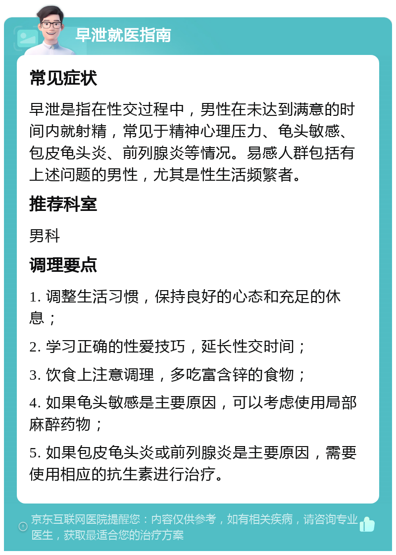 早泄就医指南 常见症状 早泄是指在性交过程中，男性在未达到满意的时间内就射精，常见于精神心理压力、龟头敏感、包皮龟头炎、前列腺炎等情况。易感人群包括有上述问题的男性，尤其是性生活频繁者。 推荐科室 男科 调理要点 1. 调整生活习惯，保持良好的心态和充足的休息； 2. 学习正确的性爱技巧，延长性交时间； 3. 饮食上注意调理，多吃富含锌的食物； 4. 如果龟头敏感是主要原因，可以考虑使用局部麻醉药物； 5. 如果包皮龟头炎或前列腺炎是主要原因，需要使用相应的抗生素进行治疗。