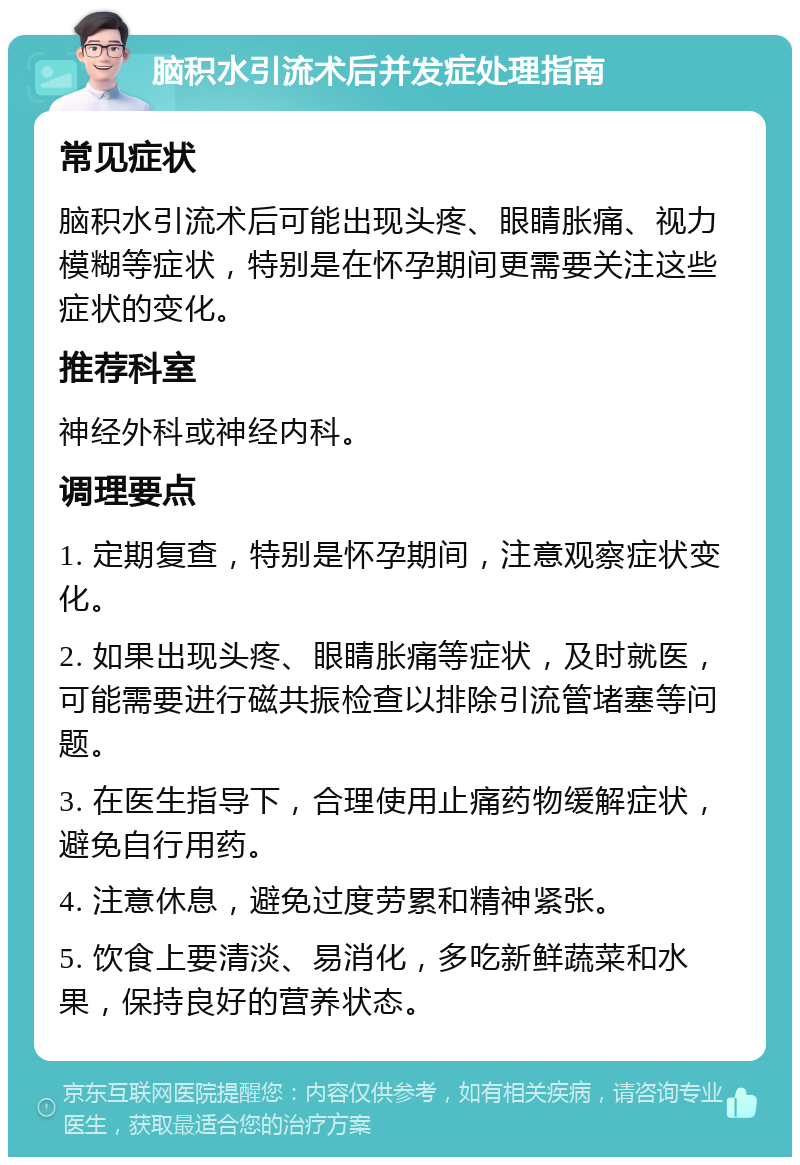 脑积水引流术后并发症处理指南 常见症状 脑积水引流术后可能出现头疼、眼睛胀痛、视力模糊等症状，特别是在怀孕期间更需要关注这些症状的变化。 推荐科室 神经外科或神经内科。 调理要点 1. 定期复查，特别是怀孕期间，注意观察症状变化。 2. 如果出现头疼、眼睛胀痛等症状，及时就医，可能需要进行磁共振检查以排除引流管堵塞等问题。 3. 在医生指导下，合理使用止痛药物缓解症状，避免自行用药。 4. 注意休息，避免过度劳累和精神紧张。 5. 饮食上要清淡、易消化，多吃新鲜蔬菜和水果，保持良好的营养状态。