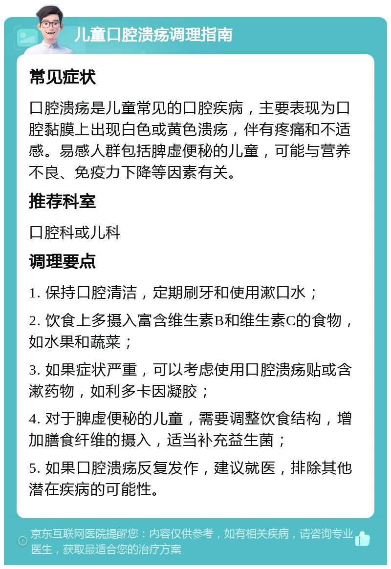 儿童口腔溃疡调理指南 常见症状 口腔溃疡是儿童常见的口腔疾病，主要表现为口腔黏膜上出现白色或黄色溃疡，伴有疼痛和不适感。易感人群包括脾虚便秘的儿童，可能与营养不良、免疫力下降等因素有关。 推荐科室 口腔科或儿科 调理要点 1. 保持口腔清洁，定期刷牙和使用漱口水； 2. 饮食上多摄入富含维生素B和维生素C的食物，如水果和蔬菜； 3. 如果症状严重，可以考虑使用口腔溃疡贴或含漱药物，如利多卡因凝胶； 4. 对于脾虚便秘的儿童，需要调整饮食结构，增加膳食纤维的摄入，适当补充益生菌； 5. 如果口腔溃疡反复发作，建议就医，排除其他潜在疾病的可能性。