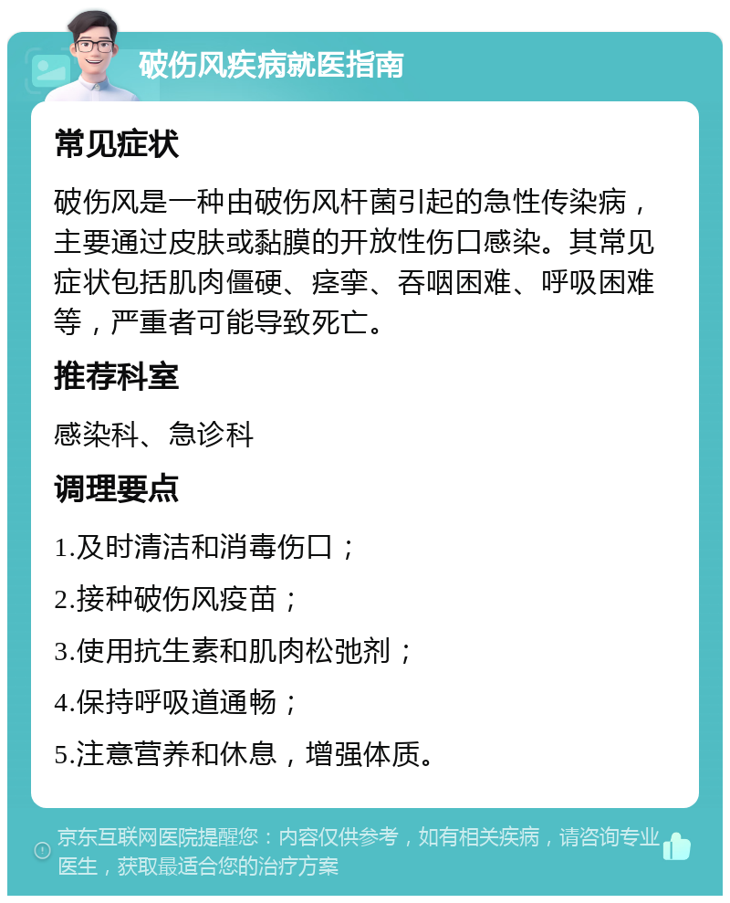 破伤风疾病就医指南 常见症状 破伤风是一种由破伤风杆菌引起的急性传染病，主要通过皮肤或黏膜的开放性伤口感染。其常见症状包括肌肉僵硬、痉挛、吞咽困难、呼吸困难等，严重者可能导致死亡。 推荐科室 感染科、急诊科 调理要点 1.及时清洁和消毒伤口； 2.接种破伤风疫苗； 3.使用抗生素和肌肉松弛剂； 4.保持呼吸道通畅； 5.注意营养和休息，增强体质。