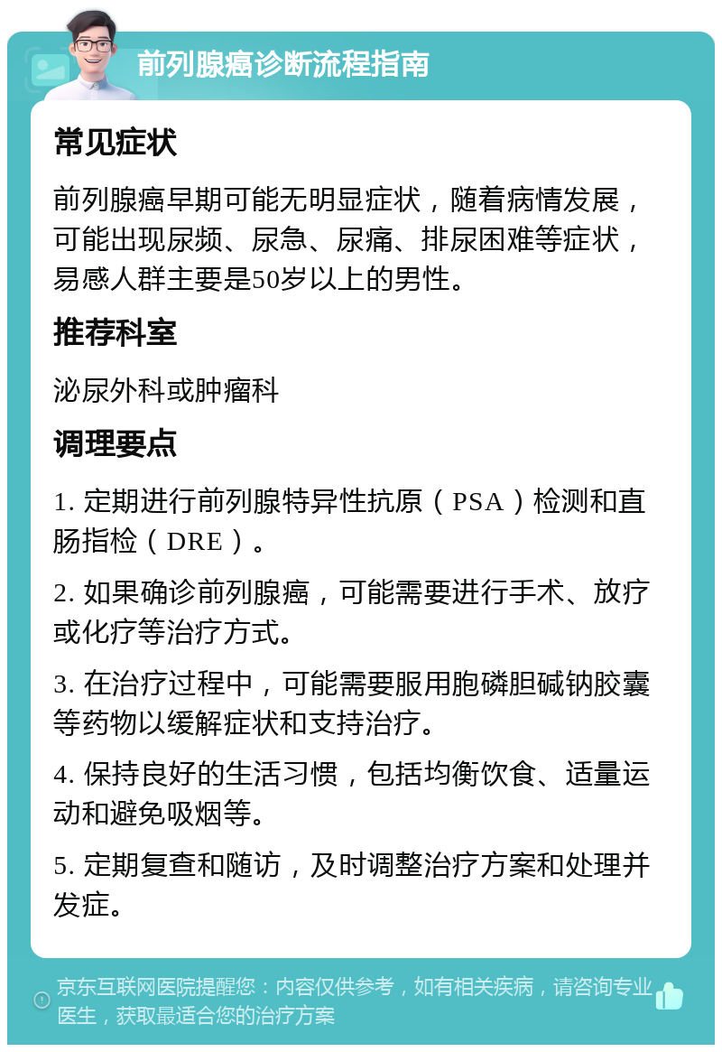 前列腺癌诊断流程指南 常见症状 前列腺癌早期可能无明显症状，随着病情发展，可能出现尿频、尿急、尿痛、排尿困难等症状，易感人群主要是50岁以上的男性。 推荐科室 泌尿外科或肿瘤科 调理要点 1. 定期进行前列腺特异性抗原（PSA）检测和直肠指检（DRE）。 2. 如果确诊前列腺癌，可能需要进行手术、放疗或化疗等治疗方式。 3. 在治疗过程中，可能需要服用胞磷胆碱钠胶囊等药物以缓解症状和支持治疗。 4. 保持良好的生活习惯，包括均衡饮食、适量运动和避免吸烟等。 5. 定期复查和随访，及时调整治疗方案和处理并发症。