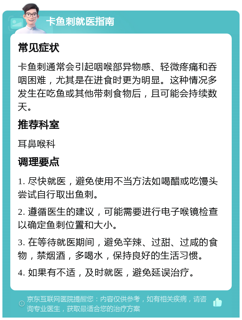 卡鱼刺就医指南 常见症状 卡鱼刺通常会引起咽喉部异物感、轻微疼痛和吞咽困难，尤其是在进食时更为明显。这种情况多发生在吃鱼或其他带刺食物后，且可能会持续数天。 推荐科室 耳鼻喉科 调理要点 1. 尽快就医，避免使用不当方法如喝醋或吃馒头尝试自行取出鱼刺。 2. 遵循医生的建议，可能需要进行电子喉镜检查以确定鱼刺位置和大小。 3. 在等待就医期间，避免辛辣、过甜、过咸的食物，禁烟酒，多喝水，保持良好的生活习惯。 4. 如果有不适，及时就医，避免延误治疗。