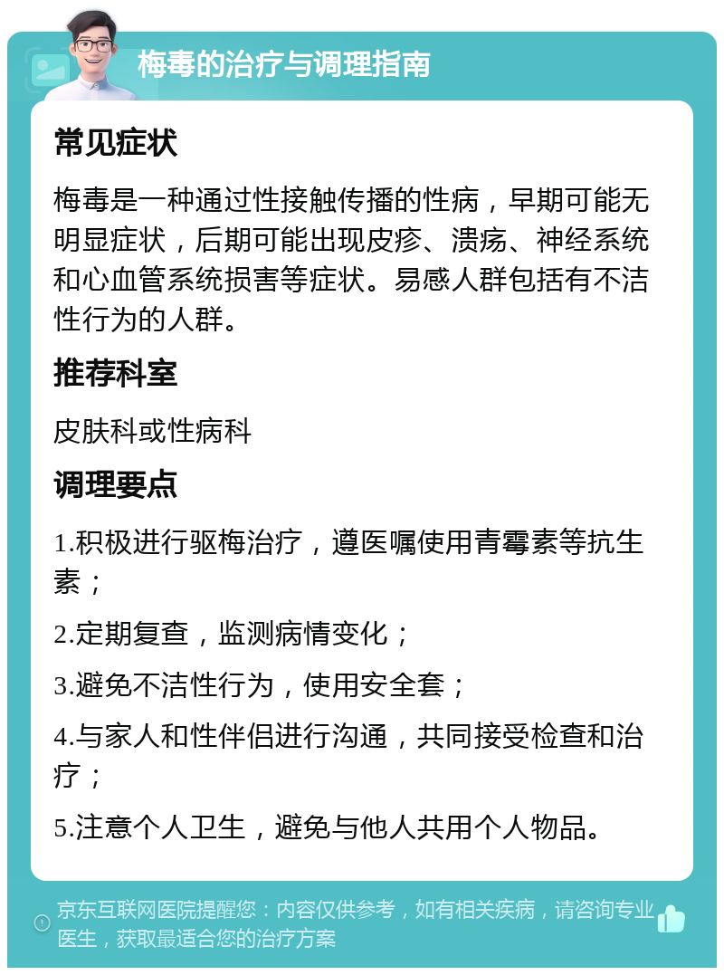 梅毒的治疗与调理指南 常见症状 梅毒是一种通过性接触传播的性病，早期可能无明显症状，后期可能出现皮疹、溃疡、神经系统和心血管系统损害等症状。易感人群包括有不洁性行为的人群。 推荐科室 皮肤科或性病科 调理要点 1.积极进行驱梅治疗，遵医嘱使用青霉素等抗生素； 2.定期复查，监测病情变化； 3.避免不洁性行为，使用安全套； 4.与家人和性伴侣进行沟通，共同接受检查和治疗； 5.注意个人卫生，避免与他人共用个人物品。