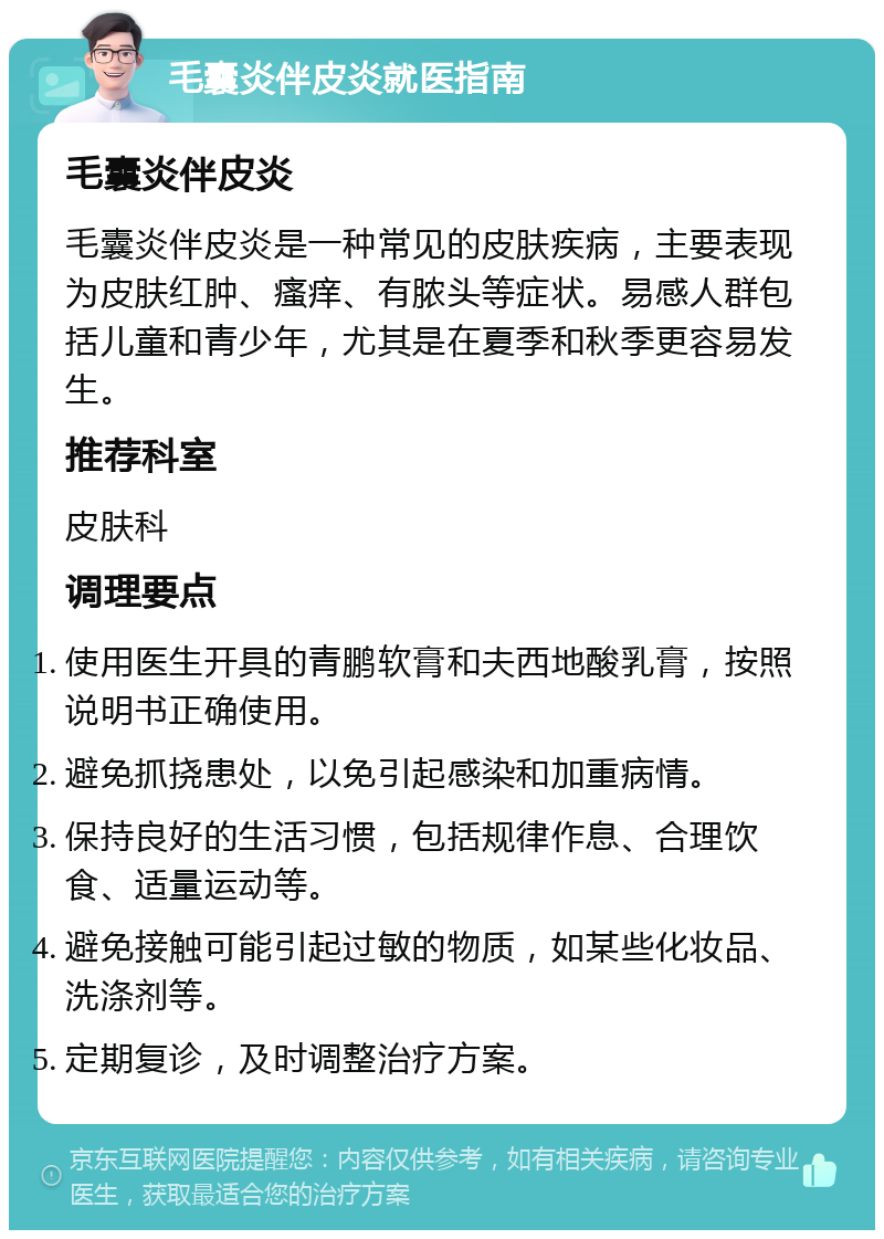 毛囊炎伴皮炎就医指南 毛囊炎伴皮炎 毛囊炎伴皮炎是一种常见的皮肤疾病，主要表现为皮肤红肿、瘙痒、有脓头等症状。易感人群包括儿童和青少年，尤其是在夏季和秋季更容易发生。 推荐科室 皮肤科 调理要点 使用医生开具的青鹏软膏和夫西地酸乳膏，按照说明书正确使用。 避免抓挠患处，以免引起感染和加重病情。 保持良好的生活习惯，包括规律作息、合理饮食、适量运动等。 避免接触可能引起过敏的物质，如某些化妆品、洗涤剂等。 定期复诊，及时调整治疗方案。