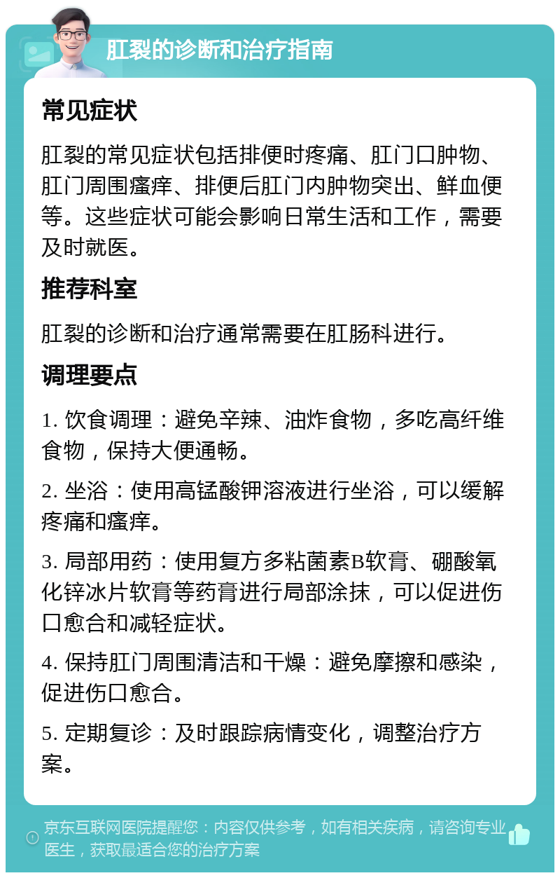 肛裂的诊断和治疗指南 常见症状 肛裂的常见症状包括排便时疼痛、肛门口肿物、肛门周围瘙痒、排便后肛门内肿物突出、鲜血便等。这些症状可能会影响日常生活和工作，需要及时就医。 推荐科室 肛裂的诊断和治疗通常需要在肛肠科进行。 调理要点 1. 饮食调理：避免辛辣、油炸食物，多吃高纤维食物，保持大便通畅。 2. 坐浴：使用高锰酸钾溶液进行坐浴，可以缓解疼痛和瘙痒。 3. 局部用药：使用复方多粘菌素B软膏、硼酸氧化锌冰片软膏等药膏进行局部涂抹，可以促进伤口愈合和减轻症状。 4. 保持肛门周围清洁和干燥：避免摩擦和感染，促进伤口愈合。 5. 定期复诊：及时跟踪病情变化，调整治疗方案。