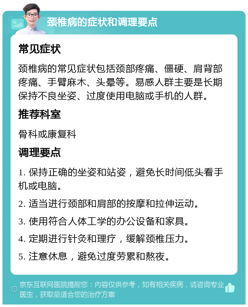 颈椎病的症状和调理要点 常见症状 颈椎病的常见症状包括颈部疼痛、僵硬、肩背部疼痛、手臂麻木、头晕等。易感人群主要是长期保持不良坐姿、过度使用电脑或手机的人群。 推荐科室 骨科或康复科 调理要点 1. 保持正确的坐姿和站姿，避免长时间低头看手机或电脑。 2. 适当进行颈部和肩部的按摩和拉伸运动。 3. 使用符合人体工学的办公设备和家具。 4. 定期进行针灸和理疗，缓解颈椎压力。 5. 注意休息，避免过度劳累和熬夜。