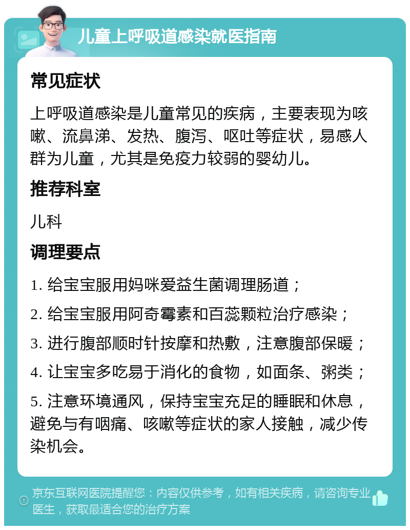 儿童上呼吸道感染就医指南 常见症状 上呼吸道感染是儿童常见的疾病，主要表现为咳嗽、流鼻涕、发热、腹泻、呕吐等症状，易感人群为儿童，尤其是免疫力较弱的婴幼儿。 推荐科室 儿科 调理要点 1. 给宝宝服用妈咪爱益生菌调理肠道； 2. 给宝宝服用阿奇霉素和百蕊颗粒治疗感染； 3. 进行腹部顺时针按摩和热敷，注意腹部保暖； 4. 让宝宝多吃易于消化的食物，如面条、粥类； 5. 注意环境通风，保持宝宝充足的睡眠和休息，避免与有咽痛、咳嗽等症状的家人接触，减少传染机会。