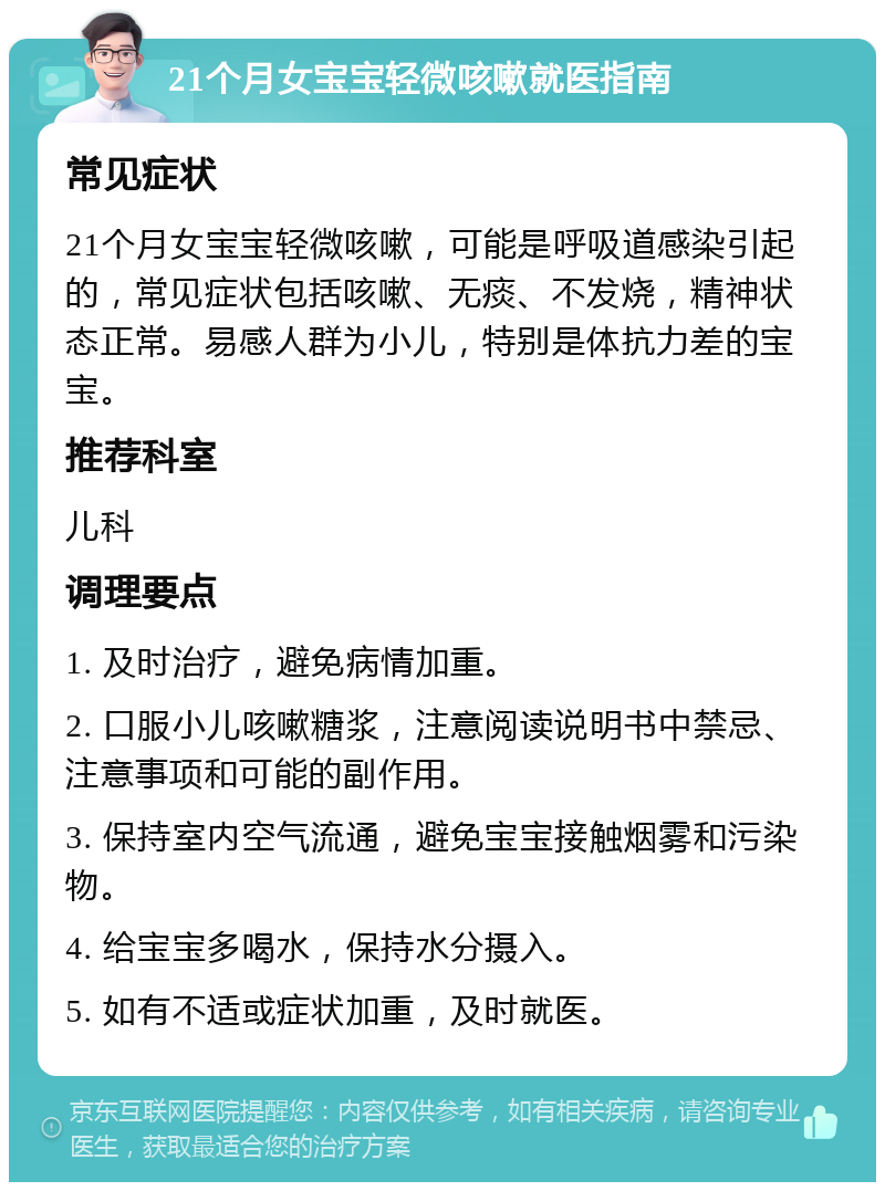 21个月女宝宝轻微咳嗽就医指南 常见症状 21个月女宝宝轻微咳嗽，可能是呼吸道感染引起的，常见症状包括咳嗽、无痰、不发烧，精神状态正常。易感人群为小儿，特别是体抗力差的宝宝。 推荐科室 儿科 调理要点 1. 及时治疗，避免病情加重。 2. 口服小儿咳嗽糖浆，注意阅读说明书中禁忌、注意事项和可能的副作用。 3. 保持室内空气流通，避免宝宝接触烟雾和污染物。 4. 给宝宝多喝水，保持水分摄入。 5. 如有不适或症状加重，及时就医。