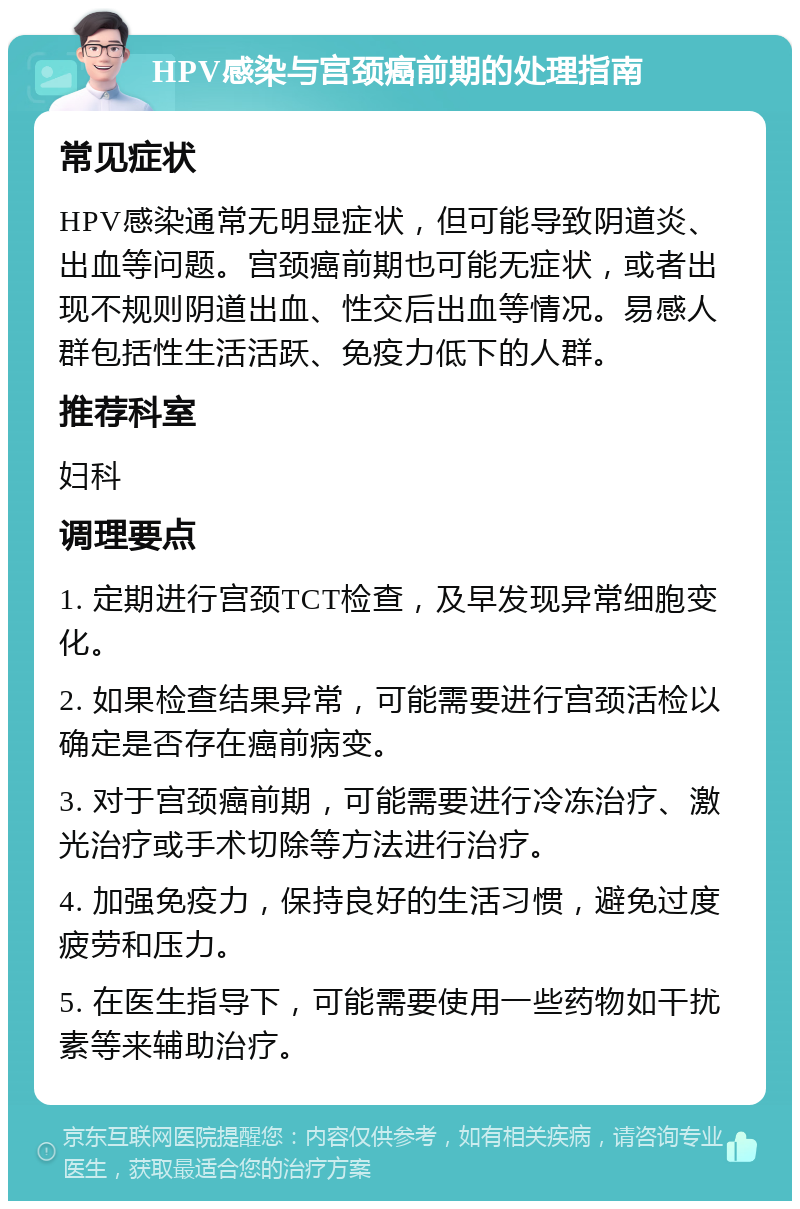 HPV感染与宫颈癌前期的处理指南 常见症状 HPV感染通常无明显症状，但可能导致阴道炎、出血等问题。宫颈癌前期也可能无症状，或者出现不规则阴道出血、性交后出血等情况。易感人群包括性生活活跃、免疫力低下的人群。 推荐科室 妇科 调理要点 1. 定期进行宫颈TCT检查，及早发现异常细胞变化。 2. 如果检查结果异常，可能需要进行宫颈活检以确定是否存在癌前病变。 3. 对于宫颈癌前期，可能需要进行冷冻治疗、激光治疗或手术切除等方法进行治疗。 4. 加强免疫力，保持良好的生活习惯，避免过度疲劳和压力。 5. 在医生指导下，可能需要使用一些药物如干扰素等来辅助治疗。