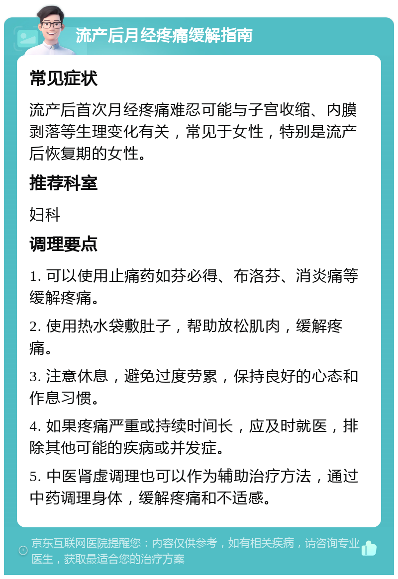 流产后月经疼痛缓解指南 常见症状 流产后首次月经疼痛难忍可能与子宫收缩、内膜剥落等生理变化有关，常见于女性，特别是流产后恢复期的女性。 推荐科室 妇科 调理要点 1. 可以使用止痛药如芬必得、布洛芬、消炎痛等缓解疼痛。 2. 使用热水袋敷肚子，帮助放松肌肉，缓解疼痛。 3. 注意休息，避免过度劳累，保持良好的心态和作息习惯。 4. 如果疼痛严重或持续时间长，应及时就医，排除其他可能的疾病或并发症。 5. 中医肾虚调理也可以作为辅助治疗方法，通过中药调理身体，缓解疼痛和不适感。