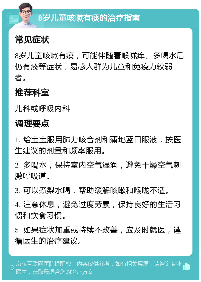 8岁儿童咳嗽有痰的治疗指南 常见症状 8岁儿童咳嗽有痰，可能伴随着喉咙痒、多喝水后仍有痰等症状，易感人群为儿童和免疫力较弱者。 推荐科室 儿科或呼吸内科 调理要点 1. 给宝宝服用肺力咳合剂和蒲地蓝口服液，按医生建议的剂量和频率服用。 2. 多喝水，保持室内空气湿润，避免干燥空气刺激呼吸道。 3. 可以煮梨水喝，帮助缓解咳嗽和喉咙不适。 4. 注意休息，避免过度劳累，保持良好的生活习惯和饮食习惯。 5. 如果症状加重或持续不改善，应及时就医，遵循医生的治疗建议。